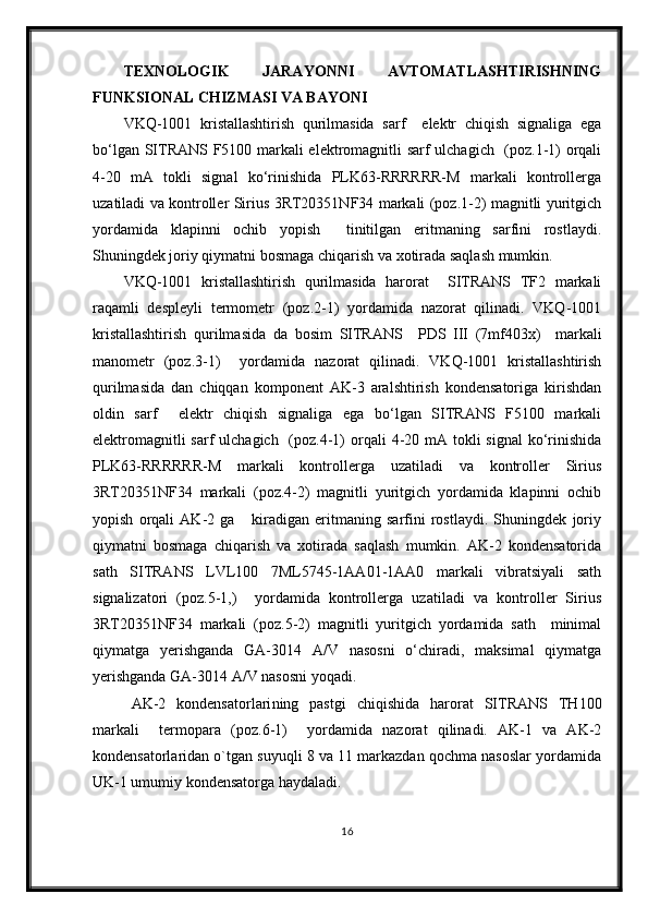 TEXNOLOGIK   JARAYONNI   AVTOMATLASHTIRISHNING
FUNKSIONAL   CHIZMASI VA BAYONI
VKQ-1001   kristallashtirish   qurilmasida   sarf     elektr   chiqish   signaliga   ega
bо‘lgan SITRANS F5100 markali elektromagnitli sarf ulchagich   (poz.1-1) orqali
4-20   mA   tokli   signal   kо‘rinishida   PLK63-RRRRRR-M   markali   kontrollerga
uzatiladi va kontroller Sirius 3RT20351NF34 markali (poz.1-2) magnitli yuritgich
yordamida   klapinni   ochib   yopish     tinitilgan   eritmaning   sarfini   rostlaydi.
Shuningdek joriy qiy matni bosmaga chiqarish va xotirada saqlash mumkin.
VKQ-1001   kristallashtirish   qurilmasida   harorat     SITRANS   TF2   markali
raqamli   despleyli   termometr   (poz.2-1)   yordamida   nazorat   qilinadi.   VKQ-1001
kristallashtirish   qurilmasida   da   bosim   SITRANS     P DS   III   (7mf403x)     markali
manometr   (poz. 3 - 1 )     yordamida   nazorat   qilinadi.   VKQ-1001   kristallashtirish
qurilmasida   dan   chiqqan   komponent   AK-3   aralshtirish   kondensatoriga   kirishdan
oldin   sarf     elektr   chiqish   signaliga   ega   bо‘lgan   SITRANS   F5100   markali
elektromagnitli  sarf  ulchagich   (poz.4-1)  orqali  4-20 mA tokli  signal  kо‘rinishida
PLK63-RRRRRR-M   markali   kontrollerga   uzatiladi   va   kontroller   Sirius
3RT20351NF34   markali   (poz.4-2)   magnitli   yuritgich   yordamida   klapinni   ochib
yopish   orqali   AK-2   ga       kiradigan   eritmaning   sarfini   rostlaydi.   Shuningdek   joriy
qiymatni   bosmaga   chiqarish   va   xotirada   saqlash   mumkin.   AK-2   kondensatorida
sath   SITRANS   LVL100   7ML5745-1AA01-1AA0   markali   vibratsiyali   sath
signalizatori   (poz.5-1,)     yordamida   kontrollerga   uzatiladi   va   kontroller   Sirius
3RT20351NF34   markali   (poz.5-2)   magnitli   yuritgich   yordamida   sath     minimal
qiymatga   yerishganda   GA-3014   A/V   nasosni   о‘chiradi,   maksimal   qiymatga
yerishganda GA-3014 A/V nasosni yoqadi.
AK- 2   kondensatorlari ning   pastgi   chiqishida   harorat   SITRANS   TH100
markali     termopara   (poz. 6-1 )     yordamida   nazorat   qilinadi.   AK-1   va   AK-2
kondensatorlaridan o`tgan suyuqli 8 va 11 markazdan qochma nasoslar yordamida
UK-1 umumiy kondensatorga haydaladi. 
16 