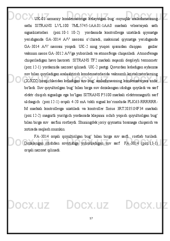 UK-01   umumiy   kondensatoriga   kelayotgan   bug`-suyuqlik   aralashmasining
sathi   SITRANS   LVL100   7ML5745-1AA01-1AA0   markali   vibratsiyali   sath
signalizatorlari     (poz.10-1   10-2)     yordamida   kontrollerga   uzatiladi   qiymatga
yerishganda   GA-3014   A/V   nasosni   о‘chiradi,   maksimal   qiymatga   yerishganda
GA-3014   A/V   nasosni   yoqadi.   UK-2   ning   yuqori   qismidan   chiqqan       gazlar
vakuum nasos GA-3012 A/Vga yuboriladi va atmosferga chiqariladi. Atmosferaga
chiqariladigan havo harorati   SITRANS TF2 markali raqamli despleyli termometr
(poz. 12-1 ) yordamida nazorat  qilinadi. UK-2 pastgi   Quvurdan keladigan aylanma
suv bilan quyiladigan aralashtirish kondensatorlarida vakuumli kristalizatorlarning
(X-XIX) bosqichlaridan keladigan suv-bug‘ aralashmasining kondensatsiyasi sodir
bo'ladi. Suv quyultirilgan bug‘ bilan birga suv dozalangan idishga quyiladi va  sarf
elektr chiqish signaliga ega bо‘lgan SITRANS F5100 markali elektromagnitli sarf
ulchagich   (poz.1 2-1 ) orqali 4-20 mA tokli signal kо‘rinishida PLK63-RRRRRR-
M   markali   kontrollerga   uzatiladi   va   kontroller   Sirius   3RT20351NF34   markali
(poz. 12 -2)  magnitli   yuritgich  yordamida  klapinni  ochib  yopish   quyultirilgan  bug‘
bilan birga suv    sarfini rostlaydi. Shuningdek joriy qiymatni bosmaga chiqarish va
xotirada saqlash mumkin.
  FA-3014   orqali   quyultirilgan   bug‘   bilan   birga   suv   sarfi     rostlab   turiladi.
Dozalangan   idishdan   sovutishga   yuboriladigan   suv   sarf     FA-3014   (poz. 13-1 )
orqali nazorat qilinadi.  
17 