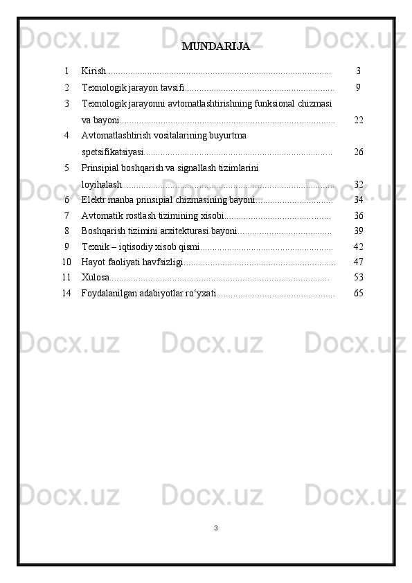 MUNDARIJA
1 Kirish............................................................................................. 3
2 Texnologik jarayon tavsifi........................................................ ...... 9
3 Texnologik jarayonni avtomatlashtirishning funksional chizmasi 
va bayoni........................................................................... .............. 22
4 Avtomatlashtirish vositalarining buyurtma 
spetsifikatsiyasi........................................................................... ... 26
5 Prinsipial boshqarish va signallash tizim larini 
loyi h ala sh..................................................................................... ... 32
6 Elektr manba prinsipial chizmasining bayoni.......................... ...... 34
7 Avtomatik rostlash tizimining xisobi.................................... ........ 36
8 Boshqarish tizimini arxitekturasi bayoni................................ ....... 39
9 Texnik – iqtisodiy xisob qismi................................................ ....... 4 2
10 Hayot faoliyati havfsizligi ............................................................... 47
11 Xulosa........................................................................................... 53
14 Foydalanilgan adabiyotlar ro‘yxati.......................................... ....... 65
3 