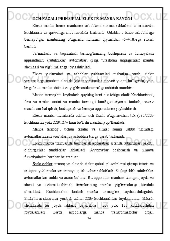 UCH FAZALI PRINSIPIAL ELEKTR MANBA BAYONI
Elektr   manba   tizimi   manbasini   asboblarni   normal   ishlashini   ta’minlovchi
kuchlanish   va   quvvatiga   mos   ravishda   tanlanadi.   Odatda,   o‘lchov   asboblariga
berilayotgan   manbaning   o‘zgarishi   nominal   qiymatdan   -5÷+10%ga   ruxsat
beriladi.
Ta’minlash   va   taqsimlash   tarmog‘larining   boshqarish   va   himoyalash
apparatlarini   (rubilniklar,   avtomatlar,   qisqa   tutashdan   saqlagichlar)   manba
shchitlari va yig‘ilmalariga joylashtiriladi.
Elektr   yuritmalari   va   asboblar   yuklamalari   nisbatiga   qarab,   elektr
yuritmalarga manbani alohida (elektr yuritmalar quvvati yuqori bo‘lganda) yoki
birga bitta manba shchiti va yig‘ilmasidan amalga oshirish mumkin.
Manba tarmog‘ini loyihalash quyidagilarni o‘z ichiga oladi: Kuchlanishni,
faza   va   simlar   sonini   va   manba   tarmog‘i   konfiguratsiyasini   tanlash;   rezerv
masalasini hal qilish; boshqarish va himoya apparatlarini joylashtirish.
Elektr   manba   tizimlarida   odatda   uch   fazali   o‘zgaruvchan   tok   (380/220v
kuchlanishli yoki 220/127v ham bo‘lishi mumkin) qo‘llaniladi.
Manba   tarmog‘i   uchun   fazalar   va   simlar   sonini   ushbu   tizimdagi
avtomatlashtirish vositalari va asboblari turiga qarab tanlanadi.
Elektr manba tizimlarida boshqarish apparatlari sifatida rubilniklar, paketli
o‘chirgichlar   tumblerlar   ishlatiladi.   Avtomatlar   boshqarish   va   himoya
funksiyalarini barobar bajaradilar.
Saqlagichlar   tarmoq va aloxida elektr  qabul  qiluvchilarni  qiqsqa tutash  va
ortiqcha yuklamalardan ximoya qilish uchun ishlatiladi. Saqlagichlili rubilniklar
avtomatlardan sodda va arzon bo‘ladi. Bu apparatlar manbasi ulangan joyda va
shchit   va   avtomatlashtirish   tizimlarining   manba   yig‘inmalarga   kirishda
o‘rnatiladi.   Kuchlanishni   tanlash   manba   tarmog‘ini   loyihalashdagidek.
Shchitlarni   statsionar   yoritish  uchun  220v kuchlanishdan   foydalaniladi.  Shkafli
shchitlarda   tor   joyda   ishlarni   bajarishda     36v   yoki   12v   kuchlanishdan
foydalaniladi.   Ba’zi   asboblarga   manba   transformatorlar   orqali
24 