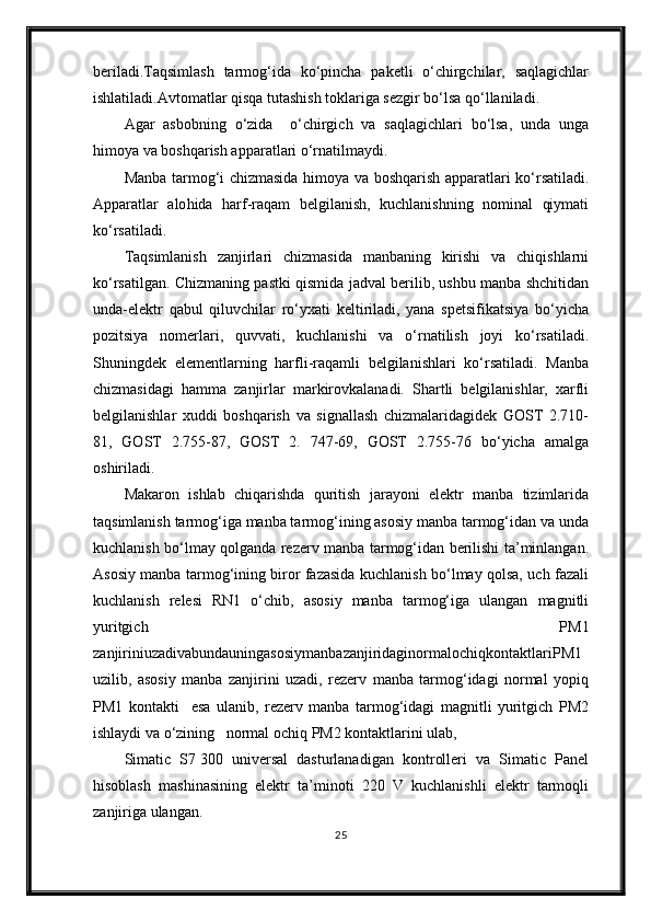 beriladi.Taqsimlash   tarmog‘ida   ko‘pincha   paketli   o‘chirgchilar,   saqlagichlar
ishlatiladi.Avtomatlar qisqa tutashish toklariga sezgir bo‘lsa qo‘llaniladi.
Agar   asbobning   o‘zida     o‘chirgich   va   saqlagichlari   bo‘lsa,   unda   unga
h imoya va boshqarish apparatlari o‘rnatilmaydi.
Manba tarmog‘i chizmasida   h imoya va boshqarish apparatlari ko‘rsatiladi.
Apparatlar   alo h ida   h arf-raqam   belgilanish,   kuchlanishning   nominal   qiymati
ko‘rsatiladi.
Taqsimlanish   zanjirlari   chizmasida   manbaning   kirishi   va   chiqishlarni
ko‘rsatilgan. Chizmaning pastki qismida jadval berilib, ushbu manba shchitidan
unda-elektr   qabul   qiluvchilar   ro‘yxati   keltiriladi,   yana   spetsifikatsiya   bo‘yicha
pozitsiya   nomerlari,   quvvati,   kuchlanishi   va   o‘rnatilish   joyi   ko‘rsatiladi.
Shuningdek   elementlarning   harfli-raqamli   belgilanishlari   ko‘rsatiladi.   Manba
chizmasidagi   hamma   zanjirlar   markirovkalanadi.   Shartli   belgilanishlar,   xarfli
belgilanishlar   xuddi   boshqarish   va   signallash   chizmalaridagidek   GOST   2.710-
81,   GOST   2.755-87,   GOST   2.   747-69,   GOST   2.755-76   bo‘yicha   amalga
oshiriladi.
Makaron   ishlab   chiqarishda   quritish   jarayoni   elektr   manba   tizimlarida
taqsimlanish tarmog‘iga manba tarmog‘ining asosiy manba tarmog‘idan va unda
kuchlanish bo‘lmay qolganda rezerv manba tarmog‘idan berilishi ta’minlangan.
Asosiy manba tarmog‘ining biror fazasida kuchlanish bo‘lmay qolsa, uch fazali
kuchlanish   relesi   RN1   o‘chib,   asosiy   manba   tarmog‘iga   ulangan   magnitli
yuritgich   PM1
zanjiriniuzadivabundauningasosiymanbazanjiridaginormalochiqkontaktlariPM1
uzilib,   asosiy   manba   zanjirini   uzadi,   rezerv   manba   tarmog‘idagi   normal   yopiq
PM1   kontakti     esa   ulanib,   rezerv   manba   tarmog‘idagi   magnitli   yuritgich   PM2
ishlaydi va o‘zining   normal ochiq PM2 kontaktlarini ulab,
Simatic   S7   300   universal   dasturlanadigan   kontrolleri   va   Simatic   Panel
hisoblash   mashinasining   elektr   ta’minoti   220   V   kuchlanishli   elektr   tarmoqli
zanjiriga ulangan. 
25 