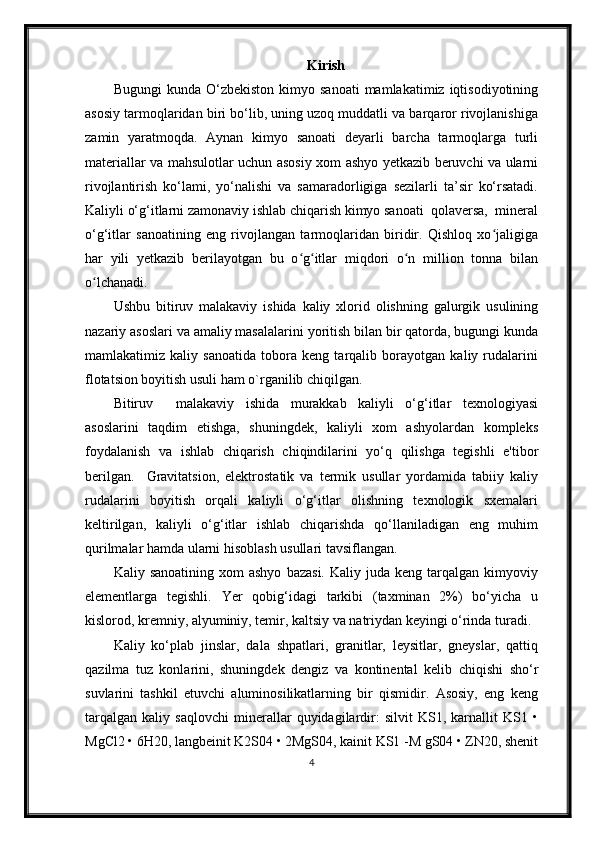 Kirish
Bugungi  kunda  O‘zbekiston   kimyo  sanoati  mamlakatimiz  iqtisodiyotining
asosiy tarmoqlaridan biri bo‘lib, uning uzoq muddatli va barqaror rivojlanishiga
zamin   yaratmoqda.   Aynan   kimyo   sanoati   deyarli   barcha   tarmoqlarga   turli
materiallar va mahsulotlar uchun asosiy xom ashyo yetkazib beruvchi va ularni
rivojlantirish   ko‘lami,   yo‘nalishi   va   samaradorligiga   sezilarli   ta’sir   ko‘rsatadi.
Kaliyli o‘g‘itlarni zamonaviy ishlab chiqarish kimyo sanoati  qolaversa,  mineral
o‘g‘itlar   sanoatining   eng   rivojlangan   tarmoqlaridan   biridir.   Qishloq   xo jaligigaʻ
har   yili   yetkazib   berilayotgan   bu   o g itlar   miqdori   o n   million   tonna   bilan	
ʻ ʻ ʻ
o lchanadi.	
ʻ
Ushbu   bitiruv   malakaviy   ishida   kaliy   xlorid   olishning   galurgik   usulining
nazariy asoslari va amaliy masalalarini yoritish bilan bir qatorda, bugungi kunda
mamlakatimiz   kaliy   sanoatida   tobora   keng   tarqalib   borayotgan   kaliy   rudalarini
flotatsion boyitish usuli ham o`rganilib chiqilgan.
Bitiruv     malakaviy   ishida   murakkab   kaliyli   o‘g‘itlar   texnologiyasi
asoslarini   taqdim   etishga,   shuningdek,   kaliyli   xom   ashyolardan   kompleks
foydalanish   va   ishlab   chiqarish   chiqindilarini   yo‘q   qilishga   tegishli   e'tibor
berilgan.     Gravitatsion,   elektrostatik   va   termik   usullar   yordamida   tabiiy   kaliy
rudalarini   boyitish   orqali   kaliyli   o‘g‘itlar   olishning   texnologik   sxemalari
keltirilgan,   kaliyli   o‘g‘itlar   ishlab   chiqarishda   qo‘llaniladigan   eng   muhim
qurilmalar hamda ularni hisoblash usullari tavsiflangan. 
Kaliy  sanoatining  xom  ashyo  bazasi.   Kaliy  juda  keng  tarqalgan  kimyoviy
elementlarga   tegishli.   Yer   qobig‘idagi   tarkibi   (taxminan   2%)   bo‘yicha   u
kislorod, kremniy, alyuminiy, temir, kaltsiy va natriydan keyingi o‘rinda turadi.
Kaliy   ko‘plab   jinslar,   dala   shpatlari,   granitlar,   leysitlar,   gneyslar,   qattiq
qazilma   tuz   konlarini,   shuningdek   dengiz   va   kontinental   kelib   chiqishi   sho‘r
suvlarini   tashkil   etuvchi   aluminosilikatlarning   bir   qismidir.   Asosiy,   eng   keng
tarqalgan   kaliy   saqlovchi   minerallar   quyidagilardir:   silvit   KS1,   karnallit   KS1   •
MgCl2 • 6H20, langbeinit K2S04 • 2MgS04, kainit KS1 -M gS04 • ZN20, shenit
4