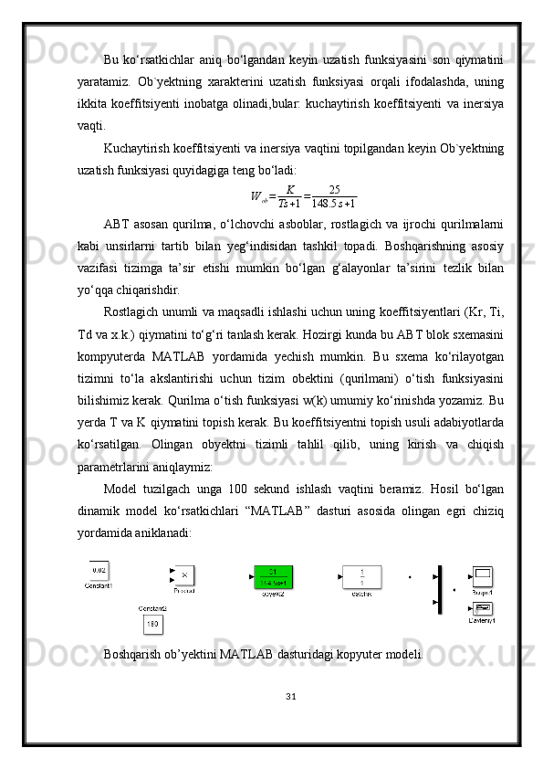 Bu   ko‘rsatkichlar   aniq   bo‘lgandan   keyin   uzatish   funksiyasini   son   qiymatini
yaratamiz.   Ob`yektning   xarakterini   uzatish   funksiyasi   orqali   ifodalashda,   uning
ikkita   koeffitsiyenti   inobatga   olinadi,bular:   kuchaytirish   koeffitsiyenti   va   inersiya
vaqti.
Kuchaytirish koeffitsiyenti va inersiya vaqtini topilgandan keyin Ob`yektning
uzatish funksiyasi quyidagiga teng bo‘ladi:W	ob=	K
Ts	+1=	25	
148.5	s+1
ABT   asosan   qurilma,   o‘lchovchi   asboblar,   rostlagich   va   ijrochi   qurilmalarni
kabi   unsirlarni   tartib   bilan   yeg‘indisidan   tashkil   topadi.   Boshqarishning   asosiy
vazifasi   tizimga   ta’sir   etishi   mumkin   bo‘lgan   g‘alayonlar   ta’sirini   tezlik   bilan
yo‘qqa chiqarishdir. 
Rostlagich unumli va maqsadli ishlashi uchun uning koeffitsiyentlari (Kr, Ti,
Td va x.k.) qiymatini to‘g‘ri tanlash kerak. Hozirgi kunda bu ABT blok sxemasini
kompyuterda   MATLAB   yordamida   yechish   mumkin.   Bu   sxema   ko‘rilayotgan
tizimni   to‘la   akslantirishi   uchun   tizim   obektini   (qurilmani)   o‘tish   funksiyasini
bilishimiz kerak. Qurilma o‘tish funksiyasi w(k) umumiy ko‘rinishda yozamiz. Bu
yerda T va K qiymatini topish kerak. Bu koeffitsiyentni topish usuli adabiyotlarda
ko‘rsatilgan.   Olingаn   obyektni   tizimli   tаhlil   qilib,   uning   kirish   vа   chiqish
pаrаmetrlаrini аniqlаymiz:
Model   tuzilgаch   ungа   100   sekund   ishlаsh   vаqtini   berаmiz.   Hosil   bo‘lgаn
dinаmik   model   ko‘rsаtkichlаri   “MATLAB”   dаsturi   аsosidа   olingаn   egri   chiziq
yordаmidа аniklаnаdi:
Boshqarish ob’yektini MATLAB  dasturidagi kopyuter modeli.
31 