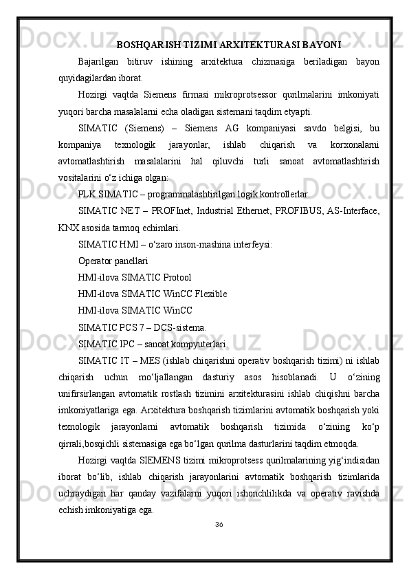 BOSHQАRISH TIZIMI АRXITEKTURАSI BАYONI
Bajarilgan   bitiruv   ishining   arxitektura   chizmasiga   beriladigan   bayon
quyidagilardan iborat.
Hozirgi   vaqtda   Siemens   firmasi   mikroprotsessor   qurilmalarini   imkoniyati
yuqori barcha masalalarni echa oladigan sistemani taqdim etyapti.
SIMATIC   (Siemens)   –   Siemens   AG   kompaniyasi   savdo   belgisi,   bu
kompaniya   texnologik   jarayonlar,   ishlab   chiqarish   va   korxonalarni
avtomatlashtirish   masalalarini   hal   qiluvchi   turli   sanoat   avtomatlashtirish
vositalarini o‘z ichiga olgan:
PLK SIMATIC – programmalashtirilgan logik kontrollerlar.
SIMATIC   NET   –   PROFInet,   Industrial   Ethernet,   PROFIBUS,   AS-Interface,
KNX asosida tarmoq echimlari.
SIMATIC HMI – o‘zaro inson-mashina interfeysi:
Operator panellari
HMI-ilova SIMATIC Protool
HMI-ilova SIMATIC WinCC Flexible
HMI-ilova SIMATIC WinCC
SIMATIC PCS 7 – DCS-sistema.
SIMATIC IPC – sanoat kompyuterlari.
SIMATIC IT – MES (ishlab chiqarishni operativ boshqarish tizimi) ni ishlab
chiqarish   uchun   mo‘ljallangan   dasturiy   asos   hisoblanadi.   U   o‘zining
unifirsirlangan   avtomatik   rostlash   tizimini   arxitekturasini   ishlab   chiqishni   barcha
imkoniyatlariga ega. Arxitektura boshqarish tizimlarini avtomatik boshqarish yoki
texnologik   jarayonlarni   avtomatik   boshqarish   tizimida   o‘zining   ko‘p
qirrali,bosqichli sistemasiga ega bo‘lgan qurilma dasturlarini taqdim etmoqda.
Hozirgi vaqtda SIEMENS tizimi mikroprotsess qurilmalarining yig‘indisidan
iborat   bo‘lib,   ishlab   chiqarish   jarayonlarini   avtomatik   boshqarish   tizimlarida
uchraydigan   har   qanday   vazifalarni   yuqori   ishonchlilikda   va   operativ   ravishda
echish imkoniyatiga ega.
36 