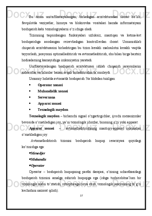 Bu   tizim   unitsifikatsiyalangan,   birlashgan   arxitekturadan   iborat   bo‘lib,
favqulotda   vaziyatlar,   himoya   va   blokirovka   vositalari   hamda   informatsiyani
boshqarish kabi texnologiyalarni o‘z ichiga oladi.
Tizimning   taqsimlangan   funksiyalari   uzluksiz,   mantiqan   va   ketma-ket
boshqarishga   asoslangan   rezervlashgan   kontrollerdan   iborat.   Umumishlab
chiqarish   arxitekturasini   birlashtirgan   bu   tizim   kerakli   mahsulotni   kerakli   vaqtda
tayyorlash, jarayonni optimallashtirish va avtomatlashtirish, shu bilan birga baxtsiz
hodisalarning kamayishiga imkoniyatini yaratadi.
Unifikatsiyalangan   boshqarish   arxitekturasi   ishlab   chiqarish   jarayonlarini
axborotlar va bilimlar bazasi orqali birlashtirishni ta’minlaydi.
Umumiy holatda avtomatik boshqarish 5ta blokdan tuzilgan:
 Operator xonasi
 Mu h andislik xonasi
 Serverxona
 Apparat xonasi
 Texnologik maydon
Texnologik maydon  – birlamchi signal o‘zgartirgichlar, ijrochi mexanizmlar
bevosida o‘rnatiladigan joy, ya’ni texnologik jihozlar, binoning o‘zi yoki apparat.
Apparat   xonasi     –     avtomatlashtirishning   mantiqiy-apparat   uskunalari
o‘rnatiladigan joy. 
Avtomatlashtirish   tizimini   boshqarish   huquqi   ierarxiyasi   quyidagi
ko‘rinishga ega:
Menedjer

Mu h andis

Operator
Operator   –   boshqarish   huquqining   pastki   darajasi,   o‘zining   uchastkasidagi
boshqarish   tizimini   amalga   oshirish   huquqiga   ega   (ishga   tushirish/ma’lum   bir
texnologik siklni to‘xtatish, retsepturaga rioya etish, texnologik jarayonning to‘g‘ri
kechishini nazorat qilish).
37 