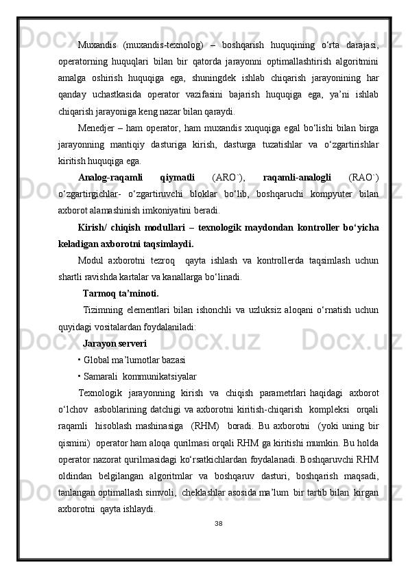 Muxandis   (muxandis-texnolog)   –   boshqarish   huquqining   o‘rta   darajasi,
operatorning   huquqlari   bilan   bir   qatorda   jarayonni   optimallashtirish   algoritmini
amalga   oshirish   huquqiga   ega,   shuningdek   ishlab   chiqarish   jarayonining   har
qanday   uchastkasida   operator   vazifasini   bajarish   huquqiga   ega,   ya’ni   ishlab
chiqarish jarayoniga keng nazar bilan qaraydi.
Menedjer   –   ham   operator,   ham   muxandis   xuquqiga   egal   bo‘lishi   bilan   birga
jarayonning   mantiqiy   dasturiga   kirish,   dasturga   tuzatishlar   va   o‘zgartirishlar
kiritish huquqiga ega. 
Analog-raqamli   qiymatli   (ARO`),   raqamli-analogli   (RAO`)
o‘zgartirgichlar-   o‘zgartiruvchi   bloklar   bo‘lib,   boshqaruchi   kompyuter   bilan
axborot alamashinish imkoniyatini beradi.
Kirish /   chiqish   modullari   –   texnologik   maydondan   kontroller   b o‘ yicha
keladigan  axborotni taqsimlaydi.
Modul   axborotni   tezroq     qayta   ishlash   va   kontrollerda   taqsimlash   uchun
shartli ravishda kartalar va kanallarga bo‘linadi.
Tarmoq ta’minoti.
Tizimning   elementlari   bilan   ishonchli   va   uzluksiz   aloqani   o‘rnatish   uchun
quyidagi vositalardan foydalaniladi:
  Jarayon serveri  
• Global ma’lumotlar bazasi
• Samarali  kommunikatsiyalar
Texnologik   jarayonning   kirish   va   chiqish   parametrlari haqidagi    axborot
o‘lchov    asboblarining   datchigi   va  axborotni  kiritish-chiqarish    kompleksi    orqali
raqamli     hisoblash   mashinasiga     (RHM)     boradi.   Bu   axborotni     (yoki   uning   bir
qismini)  operator ham aloqa qurilmasi orqali RHM ga kiritishi mumkin. Bu holda
operator nazorat qurilmasidagi ko‘rsatkichlardan foydalanadi. Boshqaruvchi RHM
oldindan   belgilangan   algoritmlar   va   boshqaruv   dasturi,   boshqarish   maqsadi,
tanlangan optimallash simvoli,  cheklashlar asosida ma’lum  bir tartib bilan  kirgan
axborotni  qayta ishlaydi. 
38 