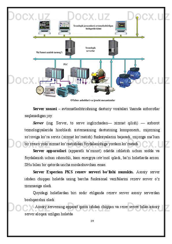 Server   xonasi   –   avtomatlashtirishning   dasturiy   vositalari   \hamda   axborotlar
saqlanadigan joy. 
Server   (ing.   Server,   to   serve   inglizchadan—   xizmat   qilish)   —   axborot
texnologiyalarida   hisoblash   sistemasining   dasturining   komponenti,   mijozning
so‘roviga ko‘ra servis (xizmat ko‘rsatish) funksiyalarini bajaradi, mijozga ma’lum
bir resurs yoki xizmat ko‘rsatishdan foydalanishiga yordam ko‘rsatadi. 
Server   a pparat lari   (apparat li   ta’minot )   odatda   ishlatish   uchun   sodda   va
foydalanish uchun ishonchli, kam energiya iste’mol qiladi, ba’zi holatlarda arzon.
SHu bilan bir qatorda uncha moslashuvchan emas.
Server   Experion   PKS   rezerv   serveri   bo‘lishi   mumkin.   Asosiy   server
ishdan   chiqqan   holatda   uning   barcha   funksional   vazifalarini   rezerv   server   o‘z
zimmasiga oladi.  
Quyidagi   holatlardan   biri   sodir   etilganda   rezerv   server   asosiy   serverdan
boshqarishni oladi:
-  Asosiy serverning apparat qismi ishdan chiqqan va rezer server bilan asosiy
server aloqasi uzilgan holatda
39 