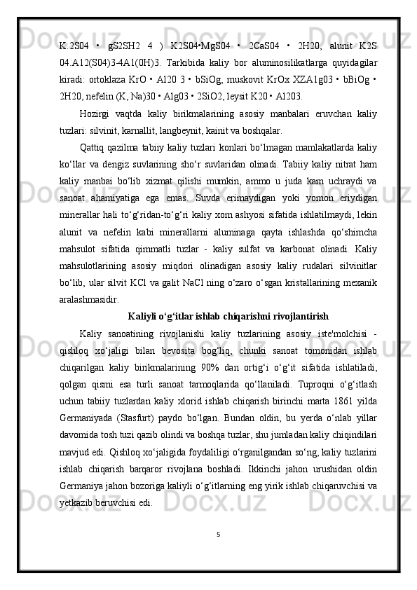 K.2S04   •   gS2SH2   4   )   K2S04•MgS04   •   2CaS04   •   2H20,   alunit   K2S
04.A12(S04)3-4A1(0H)3.   Tarkibida   kaliy   bor   aluminosilikatlarga   quyidagilar
kiradi:   ortoklaza   KrO   •   Al20   3   •   bSiOg,   muskovit   KrOx   XZA1g03   •   bBiOg   •
2H20, nefelin (K, Na)30 • Alg03 • 2SiO2, leysit K20 • Al203.
Hozirgi   vaqtda   kaliy   birikmalarining   asosiy   manbalari   eruvchan   kaliy
tuzlari: silvinit, karnallit, langbeynit, kainit va boshqalar.
Qattiq qazilma  tabiiy kaliy  tuzlari  konlari  bo‘lmagan mamlakatlarda  kaliy
ko‘llar   va   dengiz   suvlarining   sho‘r   suvlaridan   olinadi.   Tabiiy   kaliy   nitrat   ham
kaliy   manbai   bo‘lib   xizmat   qilishi   mumkin,   ammo   u   juda   kam   uchraydi   va
sanoat   ahamiyatiga   ega   emas.   Suvda   erimaydigan   yoki   yomon   eriydigan
minerallar hali to‘g‘ridan-to‘g‘ri kaliy xom ashyosi  sifatida ishlatilmaydi, lekin
alunit   va   nefelin   kabi   minerallarni   aluminaga   qayta   ishlashda   qo‘shimcha
mahsulot   sifatida   qimmatli   tuzlar   -   kaliy   sulfat   va   karbonat   olinadi.   Kaliy
mahsulotlarining   asosiy   miqdori   olinadigan   asosiy   kaliy   rudalari   silvinitlar
bo‘lib, ular silvit KCl va galit NaCl ning o‘zaro o‘sgan kristallarining mexanik
aralashmasidir.
Kaliyli o‘g‘itlar ishlab chiqarishni rivojlantirish
Kaliy   sanoatining   rivojlanishi   kaliy   tuzlarining   asosiy   iste'molchisi   -
qishloq   xo‘jaligi   bilan   bevosita   bog‘liq,   chunki   sanoat   tomonidan   ishlab
chiqarilgan   kaliy   birikmalarining   90%   dan   ortig‘i   o‘g‘it   sifatida   ishlatiladi,
qolgan   qismi   esa   turli   sanoat   tarmoqlarida   qo‘llaniladi.   Tuproqni   o‘g‘itlash
uchun   tabiiy   tuzlardan   kaliy   xlorid   ishlab   chiqarish   birinchi   marta   1861   yilda
Germaniyada   (Stasfurt)   paydo   bo‘lgan.   Bundan   oldin,   bu   yerda   o‘nlab   yillar
davomida tosh tuzi qazib olindi va boshqa tuzlar, shu jumladan kaliy chiqindilari
mavjud edi. Qishloq xo‘jaligida foydaliligi o‘rganilgandan so‘ng, kaliy tuzlarini
ishlab   chiqarish   barqaror   rivojlana   boshladi.   Ikkinchi   jahon   urushidan   oldin
Germaniya jahon bozoriga kaliyli o‘g‘itlarning eng yirik ishlab chiqaruvchisi va
yetkazib beruvchisi edi.
5 