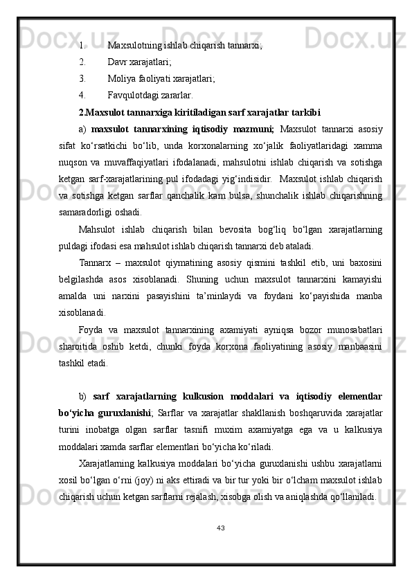 1. Maxsulotning ishlab chiqarish tannarxi;
2. Davr xarajatlari;
3. Moliya faoliyati xarajatlari;
4. Favqulotdagi zararlar.
2. Maxsulot tannarxiga kiritiladigan sarf xarajatlar tarkibi
a)   maxsulot   tannarxining   iqtisodiy   mazmuni;   Maxsulot   tannarxi   asosiy
sifat   ko‘rsatkichi   bo‘lib,   unda   korxonalarning   xo‘jalik   faoliyatlaridagi   xamma
nuqson   va   muvaffaqiyatlari   ifodalanadi,   mahsulotni   ishlab   chiqarish   va   sotishga
ketgan   sarf-xarajatlarining   pul   ifodadagi   yig‘indisidir.     Maxsulot   ishlab   chiqarish
va   sotishga   ketgan   sarflar   qanchalik   kam   bulsa,   shunchalik   ishlab   chiqarishning
samaradorligi oshadi.
Mahsulot   ishlab   chiqarish   bilan   bevosita   bog‘liq   bo‘lgan   xarajatlarning
puldagi ifodasi esa mahsulot ishlab chiqarish tannarxi deb ataladi.
Tannarx   –   maxsulot   qiymatining   asosiy   qismini   tashkil   etib,   uni   baxosini
belgilashda   asos   xisoblanadi.   Shuning   uchun   maxsulot   tannarxini   kamayishi
amalda   uni   narxini   pasayishini   ta’minlaydi   va   foydani   ko‘payishida   manba
xisoblanadi.
Foyda   va   maxsulot   tannarxining   axamiyati   ayniqsa   bozor   munosabatlari
sharoitida   oshib   ketdi,   chunki   foyda   korxona   faoliyatining   asosiy   manbaasini
tashkil etadi.
b)   sarf   xarajatlarning   kulkusion   moddalari   va   iqtisodiy   elementlar
bo‘yicha   guruxlanishi ;   Sarflar   va   xarajatlar   shakllanish   boshqaruvida   xarajatlar
turini   inobatga   olgan   sarflar   tasnifi   muxim   axamiyatga   ega   va   u   kalkusiya
moddalari xamda sarflar elementlari bo‘yicha ko‘riladi.
Xarajatlarning   kalkusiya   moddalari   bo‘yicha   guruxlanishi   ushbu   xarajatlarni
xosil bo‘lgan o‘rni (joy) ni aks ettiradi va bir tur yoki bir o‘lcham maxsulot ishlab
chiqarish uchun ketgan sarflarni rejalash, xisobga olish va aniqlashda qo‘llaniladi.
43 