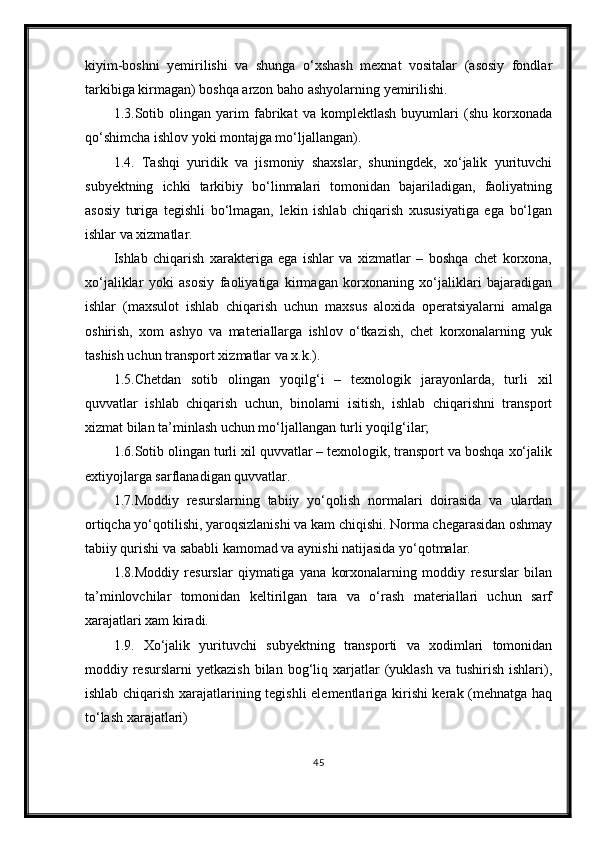 kiyim-boshni   yemirilishi   va   shunga   o‘xshash   mexnat   vositalar   (asosiy   fondlar
tarkibiga kirmagan) boshqa arzon baho ashyolarning yemirilishi.
1.3.Sotib   olingan   yarim   fabrikat   va   komplektlash   buyumlari   (shu   korxonada
qo‘shimcha ishlov yoki montajga mo‘ljallangan).
1.4.   Tashqi   yuridik   va   jismoniy   shaxslar,   shuningdek,   xo‘jalik   yurituvchi
subyektning   ichki   tarkibiy   bo‘linmalari   tomonidan   bajariladigan,   faoliyatning
asosiy   turiga   tegishli   bo‘lmagan,   lekin   ishlab   chiqarish   xususiyatiga   ega   bo‘lgan
ishlar va xizmatlar.
Ishlab   chiqarish   xarakteriga   ega   ishlar   va   xizmatlar   –   boshqa   chet   korxona,
xo‘jaliklar   yoki   asosiy   faoliyatiga   kirmagan   korxonaning   xo‘jaliklari   bajaradigan
ishlar   (maxsulot   ishlab   chiqarish   uchun   maxsus   aloxida   operatsiyalarni   amalga
oshirish,   xom   ashyo   va   materiallarga   ishlov   o‘tkazish,   chet   korxonalarning   yuk
tashish uchun transport xizmatlar va x.k.).
1.5.Chetdan   sotib   olingan   yoqilg‘i   –   texnologik   jarayonlarda,   turli   xil
quvvatlar   ishlab   chiqarish   uchun,   binolarni   isitish,   ishlab   chiqarishni   transport
xizmat bilan ta’minlash uchun mo‘ljallangan turli yoqilg‘ilar;
1.6.Sotib olingan turli xil quvvatlar – texnologik, transport va boshqa xo‘jalik
extiyojlarga sarflanadigan quvvatlar.
1.7.Moddiy   resurslarning   tabiiy   yo‘qolish   normalari   doirasida   va   ulardan
ortiqcha yo‘qotilishi, yaroqsizlanishi va kam chiqishi. Norma chegarasidan oshmay
tabiiy qurishi va sababli kamomad va aynishi natijasida yo‘qotmalar.
1.8.Moddiy   resurslar   qiymatiga   yana   korxonalarning   moddiy   resurslar   bilan
ta’minlovchilar   tomonidan   keltirilgan   tara   va   o‘rash   materiallari   uchun   sarf
xarajatlari xam kiradi.
1.9.   Xo‘jalik   yurituvchi   subyektning   transporti   va   xodimlari   tomonidan
moddiy  resurslarni   yetkazish  bilan  bog‘liq  xarjatlar  (yuklash  va   tushirish   ishlari),
ishlab chiqarish xarajatlarining tegishli elementlariga kirishi kerak (mehnatga haq
to‘lash xarajatlari) 
45 