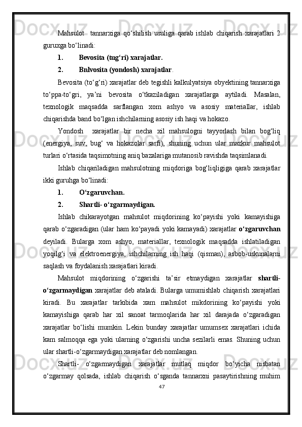 Mahsulot     tannarxiga   qo‘shilish   usuliga   qarab   ishlab   chiqarish   xarajatlari   2
guruxga bo‘linadi:
1. Bevosita (tug‘ri) xarajatlar.
2. Bnlvosita (yondosh) xarajatlar .
Bevosita (to‘g‘ri) xarajatlar deb tegishli kalkulyatsiya obyektining tannarxiga
to‘ppa-to‘gri,   ya’ni   bevosita   o‘tkaziladigan   xarajatlarga   aytiladi.   Masalan,
texnologik   maqsadda   sarflangan   xom   ashyo   va   asosiy   materiallar,   ishlab
chiqarishda band bo‘lgan ishchilarning asosiy ish haqi va hokazo.
Yondosh     xarajatlar   bir   necha   xil   mahsulogni   tayyorlash   bilan   bog‘liq
(energiya,   suv,   bug‘   va   hokazolar   sarfi),   shuning   uchun   ular   mazkur   mahsulot
turlari o‘rtasida taqsimotning aniq bazalariga mutanosib ravishda taqsimlanadi.
Ishlab   chiqariladigan   mahsulotning   miqdoriga   bog‘liqligiga   qarab   xarajatlar
ikki guruhga bo‘linadi:
1. O‘zgaruvcha n .
2. Shartli -  o‘zgarmaydigan.
Ishlab   chikarayotgan   mahsulot   miqdorining   ko‘payishi   yoki   kamayishiga
qarab o‘zgaradigan (ular ham ko‘payadi  yoki kamayadi)  xarajatlar   o‘zgaruvchan
deyiladi.   Bularga   xom   ashyo,   materiallar,   texnologik   maqsadda   ishlatiladigan
yoqilg‘i   va   elektroenergiya,   ishchilarning   ish   haqi   (qisman) ,   asbob-uskunalarni
saq l ash va foydalanish xarajatlari kiradi.
Mahsulot   miqdorining   o‘zgarishi   ta’sir   etmaydigan   xarajatlar   shartli -
o‘zgarma y digan   xarajatlar  deb   ataladi.  Bularga  umumishlab  chiqarish   xarajatlari
kiradi.   Bu   xarajatlar   tarkibida   xam   mahsulot   mikdorining   ko‘payishi   yoki
kamayishiga   qarab   har   xil   sanoat   tarmoqlarida   har   xil   darajada   o‘zgaradigan
xarajatlar   bo‘lishi   mumkin.   Lekin   bunday   xarajatlar   umumsex   xarajatlari   ichida
kam   salmoqqa   ega   yoki   ularning   o‘zgarishi   uncha   sezilarli   emas.   Shuning   uchun
ular shartli - o‘zgarmaydigan xarajatlar deb nomlangan.
Shartli -   o‘zgarmaydigan   xarajatlar   mutlaq   miqdor   bo‘yicha   nisbatan
o‘zgarmay   qolsada,   ishlab   chiqarish   o‘sganda   tannarxni   pasaytirishning   muhim
47 