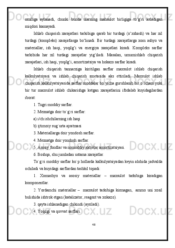 omiliga   aylanadi,   chunki   bunda   ularning   mahsulot   birligiga   to‘g‘ri   keladigan
miqdori kamayadi.
Ishlab   chiqarish   xarajatlari   tarkibiga   qarab   bir   turdagi   (o‘xshash)   va   har   xil
turdagi   (kompleks)   xarajatlarga   bo‘linadi.   Bir   turdagi   xarajatlarga   xom   ashyo   va
materiallar,   ish   haqi,   yoqilg‘i   va   energiya   xarajatlari   kiradi.   Kompleks   sarflar
tarkibida   har   xil   turdagi   xarajatlar   yig‘iladi .   Masalan,   umumishlab   chiqarish
xarajatlari, ish haqi, yoqilg‘i, amortizatsiya va hokazo sarflar kiradi.
Ishlab   chiqarish   tannarxiga   kiritilgan   sarflar   maxsulot   ishlab   chiqarish
kalkulyatsiyasi   va   ishlab   chiqarish   smetasida   aks   ettiriladi.   Maxsulot   ishlab
chiqarish kalkulyatsiyasida sarflar moddalar bo`yicha guruhlanib bir o`lcham yoki
bir   tur   maxsulot   ishlab   chikarishga   ketgan   xarajatlarini   ifodalab   kuyidagilardan
iborat:
1. Tugri moddiy sarflar.
2. Mexnatga doir to`g`ri sarflar:
a) i/ch ishchilarning ish haqi
b) ijtimoiy sug`urta ajratmasi
3. Materiallarga doir yondosh sarflar.
4. Mexnatga doir yondosh sarflar.
5. Asosiy fondlar va nomoddiy aktivlar amortizatsiyasi.
6. Boshqa, shu jumladan ustama xarajatlar.
To`g`ri moddiy sarflar ko`p hollarda kalkulyatsiyadan keyin alohida jadvalda
ochiladi va kuyidagi sarflardan tashkil topadi:
1.   Xomashyo   va   asosiy   materiallar   –   maxsulot   tarkibiga   kiradigan
komponentlar.
2.   Yordamchi   materiallar   –     maxsulot   tarkibiga   kirmagan,     ammo   uni   xosil
bulishida ishtrok etgan (katalizator, reagent va xokazo).
3. qayta ishlanadigan chikindi (ayriladi).
4. Yoqilgi va quvvat sarflari.
48 