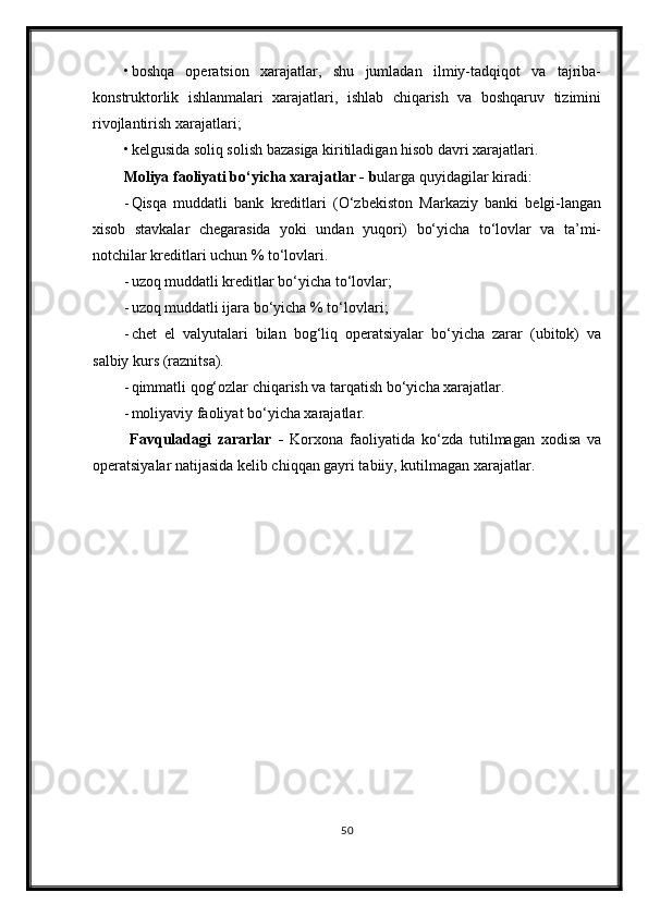 • boshqa   operatsion   xarajatlar,   shu   jumladan   ilmiy-tadqiqot   va   tajriba-
konstruktorlik   ishlanmalari   xarajatlari,   ishlab   chiqarish   va   boshqaruv   tizimini
rivojlantirish xarajatlari;
• kelgusida soliq solish bazasiga kiritiladigan hisob davri xarajatlari.
Moliya faoliyati bo‘yicha xarajatlar  - b ularga quyidagilar kiradi:
- Qisqa   muddatli   bank   kreditlari   (O‘zbekiston   Markaziy   banki   belgi-langan
xisob   stavkalar   chegarasida   yoki   undan   yuqori)   bo‘yicha   to‘lovlar   va   ta’mi-
notchilar kreditlari uchun % to‘lovlari.
- u zoq muddatli kreditlar bo‘yicha to‘lovlar;
- u zoq muddatli ijara bo‘yicha % to‘lovlari ;
- chet   el   valyutalari   bilan   bog‘liq   operatsiyalar   bo‘yicha   zarar   (ubitok)   va
salbiy kurs (raznitsa).
- qi m matli qog‘ozlar chiqarish va tarqatish bo‘yicha xarajatlar.
- m oliyaviy faoliyat bo‘yicha xarajatlar.
  Favquladagi   zararlar   -   Korxona   faoliyatida   ko‘zda   tutilmagan   xodisa   va
operatsiyalar natijasida kelib chiqqan gayri tabiiy, kutilmagan xarajatlar.
50 