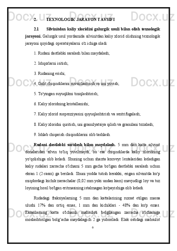 2. TEXNOLOGIK JARAYON TAVSIFI
2.1 Silvinitdan   kaliy   xloridini   galurgik   usuli   bilan   olish   texnologik
jarayoni.   Galurgik usul yordamida silvinitdan kaliy xlorid olishning texnologik
jarayoni quyidagi operatsiyalarni o'z ichiga oladi:
1. Rudani dastlabki saralash bilan maydalash;
2. Ishqorlarni isitish;
3. Rudaning erishi;
4. Galit chiqindilarini suvsizlantirish va uni yuvish;
5. To'yingan suyuqlikni tiniqlashtirish;
6. Kaliy xloridning kristallanishi;
7. Kaliy xlorid suspenziyasini quyuqlashtirish va sentrifugalash;
8. Kaliy xloridni quritish, uni granulyatsiya qilish va granulani tozalash;
9. Ishlab chiqarish chiqindilarini olib tashlash.
Rudani   dastlabki   saralash   bilan   maydalash.   5   mm   dan   katta   silvinit
donalaridan   silvin   to'liq   yuvilmaydi,   bu   esa   chiqindilarda   kaliy   xloridning
yo'qolishiga   olib   keladi.   Shuning   uchun   shaxta   konveyr   lentalaridan   keladigan
kaliy   rudalari   zarracha   o'lchami   5   mm   gacha   bo'lgan   dastlabki   saralash   uchun
ekran 1 (2-rasm) ga beriladi. Shuni yodda tutish kerakki, erigan silvinitda ko'p
miqdordagi kichik zarrachalar (0,02 mm yoki undan kam) mavjudligi loy va tuz
loyining hosil bo'lgan eritmasining istalmagan ko'payishiga olib keladi.
Rudadagi   fraksiyalarning   5   mm   dan   kattalarining   ruxsat   etilgan   massa
ulushi   17%   dan   ortiq   emas,   1   mm   dan   kichiklari   -   48%   dan   ko'p   emas.
Ekranlarning   katta   o'lchamli   mahsuloti   belgilangan   zarracha   o'lchamiga
moslashtirilgan bolg‘acha maydalagich 2 ga yuboriladi. Elak ostidagi mahsulot
6 