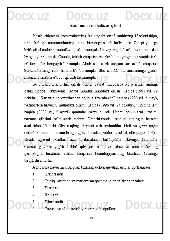 Atrof muhit muhofazasi qismi
Ishlab   chiqarish   korxonalarining   ko’payishi   atrof   muhitning   ifloslanishiga,
turli   ekologik   muammolarning   kelib   chiqishiga   sabab   bo’lmoqda.   Oxirgi   yillarga
kelib atrof muhitni muhofaza qilish insoniyat oldidagi eng dolzarb muammolardan
biriga aylanib qoldi. Chunki, ichlab chiqarish rivojlanb borayotgan bir vaqtda turli
xil   tarmoqlar   kengayib   bormoqda.   Aholi   soni   o’sib   borgani   sari   ishlab   chiqarish
korxonalarining   soni   ham   ortib   bormoqda.   Shu   sababli   bu   muammoga   global
maummo sifatida e’tibor qaratib kelinmoqda.
Bu   muammolarni   hal   qilish   uchun   davlat   miqyosida   ko’p   ishlar   amalga
oshirilmoqda.     Jumladan,   “Atrof   muhitni   muhofaza   qilish”   haqida   (1992   yil,   19
dekabr), “Suv va suv resurslaridan oqilona foydalanish” haqida (1993 yil, 6 may),
“Atmosfera havosini muhofaza qilish” haqida (1996 yil, 27 dekabr), “Chiqindilar”
haqida   (2002   yil,   5   aprel)   qonunlar   qabul   qilindi.   Ushbu   qonunlarni   ijrosimi
nazorat   qilishni   ta’minlash   uchun   O’zbekistonda   mavjud   ekologik   harakat
azolaridan   15   kishi   Oliy   majlisga   deputat   etib   saylandilar.   Neft   va   gazni   qayta
ishlash korxonalari atmosferaga uglevodorodlar, vodorod sulfid , oltingugurt (IV) –
oksidi,   uglerod   oksidlari,   azot   birikmalarini   tashlaydilar.   Havoga   chiqindilar
maxsus   gazlarni   yig’ib   tashkil   qilingan   manbadan   jihoz   va   moslamalarning
germetigini   buzilishi,   ishlab   chiqarish   texnologiyasining   buzilishi   hisobiga
tarqalishi mumkin. 
Atmosfera havosini changdan tozalash uchun quydagi usullar qo’llaniladi: 
1. Gravitasion 
2. Quruq inversion va markazdan qochma kuch ta’sirida tozalash.
3. Filtrlash.
4. Xo’llash.
5. Elktrostatik.
6. Tovush va ultratovush yordamida koagullash.
53 