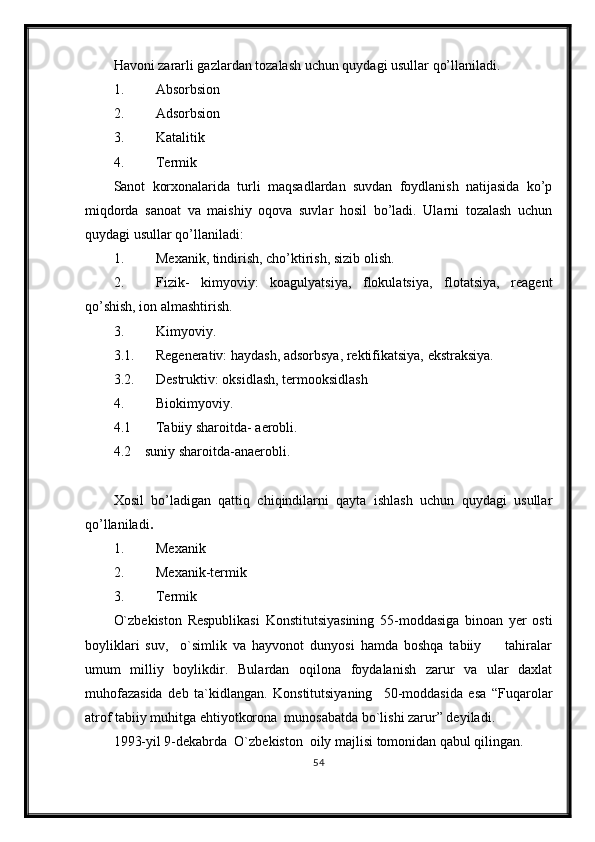 Havoni zararli gazlardan tozalash uchun quydagi usullar qo’llaniladi.
1. Absorbsion 
2. Adsorbsion 
3. Katalitik 
4. Termik 
Sanot   korxonalarida   turli   maqsadlardan   suvdan   foydlanish   natijasida   ko’p
miqdorda   sanoat   va   maishiy   oqova   suvlar   hosil   bo’ladi.   Ularni   tozalash   uchun
quydagi usullar qo’llaniladi:
1. Mexanik, tindirish, cho’ktirish, sizib olish.
2. Fizik-   kimyoviy:   koagulyatsiya,   flokulatsiya,   flotatsiya,   reagent
qo’shish, ion almashtirish. 
3. Kimyoviy.
3.1. Regenerativ: haydash, adsorbsya, rektifikatsiya, ekstraksiya.
3.2. Destruktiv: oksidlash, termooksidlash
4. Biokimyoviy.
4.1 Tabiiy sharoitda- aerobli.
4.2    suniy sharoitda-anaerobli.
Xosil   bo’ladigan   qattiq   chiqindilarni   qayta   ishlash   uchun   quydagi   usullar
qo’llaniladi .
1. Mexanik 
2. Mexanik-termik
3. Termik 
O`zbekiston   Respublikasi   Konstitutsiyasining   55-moddasiga   binoan   yer   osti
boyliklari   suv,     o`simlik   va   hayvonot   dunyosi   hamda   boshqa   tabiiy         tahiralar
umum   milliy   boylikdir.   Bulardan   oqilona   foydalanish   zarur   va   ular   daxlat
muhofazasida   deb   ta`kidlangan.   Konstitutsiyaning     50-moddasida   esa   “Fuqarolar
atrof tabiiy muhitga ehtiyotkorona  munosabatda bo`lishi zarur” deyiladi. 
1993-yil 9-dekabrda  O`zbekiston  oily majlisi tomonidan qabul qilingan.
54 