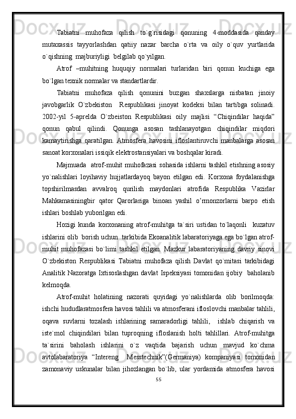 Tabiatni   muhofaza   qilish   to`g`risidagi   qonuning   4-moddasida   qanday
mutaxassis   tayyorlashdan   qatiiy   nazar   barcha   o`rta   va   oily   o`quv   yurtlarida
o`qishning  majburiyligi  belgilab qo`yilgan.
Atrof   –muhitning   huquqiy   normalari   turlaridan   biri   qonun   kuchiga   ega
bo`lgan texnik normalar va standartlardir.
Tabiatni   muhofaza   qilish   qonunini   buzgan   shaxslarga   nisbatan   jinoiy
javobgarlik   O`zbekiston     Respublikasi   jinoyat   kodeksi   bilan   tartibga   solinadi.
2002-yil   5-aprelda   O`zbeiston   Respublikasi   oily   majlisi   “Chiqindilar   haqida”
qonun   qabul   qilindi.   Qonunga   asosan   tashlanayotgan   chiqindilar   miqdori
kamaytirishga   qaratilgan.   Atmosfera   havosini   ifloslantiruvchi   manbalarga   asosan
sanoat korxonalari issiqik elektrostansiyalari va boshqalar kiradi.
Majmuada   atrof-muhit muhofazasi  sohasida ishlarni tashkil etishning asosiy
yo`nalishlari   loyihaviy   hujjatlardayoq   bayon   etilgan   edi.   Korxona   foydalanishga
topshirilmasdan   avvalroq   qurilish   maydonlari   atrofida   Respublika   Vazirlar
Mahkamasiningbir   qator   Qarorlariga   binoan   yashil   o’rmonzorlarni   barpo   etish
ishlari boshlab yuborilgan edi.
Hozigi   kunda   korxonaning   atrof-muhitga   ta`siri   ustidan   to`laqonli     kuzatuv
ishlarini olib  borish uchun  tarkibida Ekoanalitik labaratoriyaga ega bo`lgan atrof-
muhit   muhofazasi   bo`limi   tashkil   etilgan.   Mazkur   labaratoriyaning   davriy   sinovi
O`zbekiston   Respublikasi   Tabiatni   muhofaza   qilish   Davlat   qo`mitasi   tarkibidagi
Analitik  Nazoratga  Ixtisoslashgan  davlat  Ispeksiyasi   tomonidan  ijobiy    baholanib
kelmoqda.
Atrof-muhit   holatining   nazorati   quyidagi   yo`nalishlarda   olib   borilmoqda:
ishchi hududlaratmosfera havosi tahlili va atmosferani ifloslovchi manbalar tahlili,
oqava   suvlarni   tozalash   ishlarining   samaradorligi   tahlili,     ishlab   chiqarish   va
iste`mol   chiqindilari   bilan   tuproqning   ifloslanish   holti   tahlillari.   Atrof-muhitga
ta`sirini   baholash   ishlarini   o`z   vaqtida   bajarish   uchun   mavjud   ko`chma
avtolabaratoriya   “Intereng     Messtechnik”(Germaniya)   kompaniyasi   tomonidan
zamonaviy   uskunalar   bilan   jihozlangan   bo`lib,   ular   yordamida   atmosfera   havosi
55 