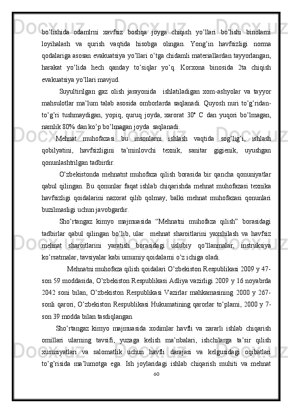 bo’lishida   odamlrni   xavfsiz   boshqa   joyga   chiqish   yo’llari   bo’lishi   binolarni
loyihalash   va   qurish   vaqtida   hisobga   olingan.   Yong’in   havfsizligi   norma
qodalariga asosan evakuatsiya yo’llari o’tga chidamli materiallardan tayyorlangan,
harakat   yo’lida   hech   qanday   to’siqlar   yo’q.   Korxona   binosida   2ta   chiqish
evakuatsiya yo’llari mavjud.
Suyultirilgan   gaz   olish   jarayonida     ishlatiladigan   xom-ashyolar   va   tayyor
mahsulotlar   ma’lum   talab   asosida   omborlarda   saqlanadi.   Quyosh   nuri   to’g’ridan-
to’g’ri   tushmaydigan,   yopiq,   quruq   joyda,   xarorat   30 o
  C   dan   yuqori   bo’lmagan,
namlik 80% dan ko’p bo’lmagan joyda  saqlanadi.
Mehnat   muhofazasi   bu   insonlarni   ishlash   vaqtida   sog’lig’i,   ishlash
qobilyatini,   havfsizligini   ta’minlovchi   texnik,   sanitar   gigienik,   uyushgan
qonunlashtrilgan tadbirdir.
O’zbekistonda   mehnatnt   muhofaza   qilish   borasida   bir   qancha   qonuniyatlar
qabul   qilingan.   Bu   qonunlar   faqat   ishlab   chiqarishda   mehnat   muhofazasi   texnika
havfsizligi   qoidalarini   nazorat   qilib   qolmay,   balki   mehnat   muhofazasi   qonunlari
buzilmasligi uchun javobgardir.
Sho’rtangaz   kimyo   majmuasida   “Mehnatni   muhofaza   qilish”   borasidagi
tadbirlar   qabul   qilingan   bo’lib,   ular     mehnat   sharoitlarini   yaxshilash   va   havfsiz
mehnat   sharoitlarini   yaratish   borasidagi   uslubiy   qo’llanmalar,   instruksiya
ko’rsatmalar, tavsiyalar kabi umumiy qoidalarni o’z ichiga oladi.
      Mehnatni muhofaza qilish qoidalari O’zbekiston Respublikasi 2009 y 47-
son 59 moddasida, O’zbekiston Respublikasi Adliya vazirligi 2009 y 16 noyabrda
2042   soni   bilan,   O’zbekiston   Respublikasi   Vazirlar   mahkamasining   2000   y   267-
sonli qarori, O’zbekiston Respublikasi Hukumatining qarorlar to’plami, 2000 y 7-
son 39 modda bilan tasdiqlangan.
Sho’rtangaz   kimyo   majmuasida   xodimlar   havfli   va   zararli   ishlab   chiqarish
omillari   ularning   tavsifi,   yuzaga   kelish   ma’nbalari,   ishchilarga   ta’sir   qilish
xususiyatlari   va   salomatlik   uchun   havfli   darajasi   va   kelgusidagi   oqibatlari
to’g’risida   ma’lumotga   ega.   Ish   joylaridagi   ishlab   chiqarish   muhiti   va   mehnat
60 