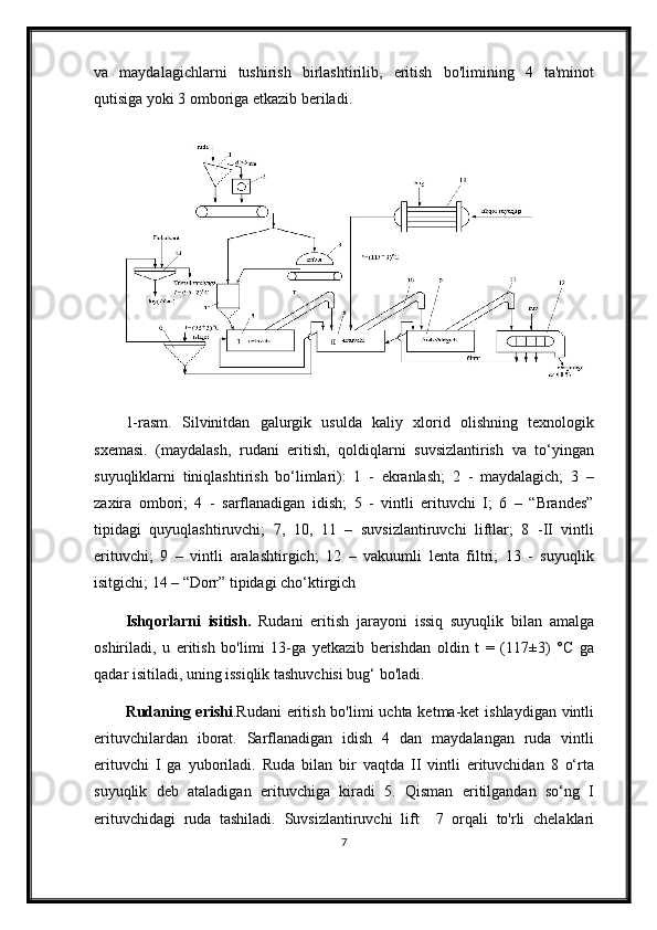 va   maydalagichlarni   tushirish   birlashtirilib,   eritish   bo'limining   4   ta'minot
qutisiga yoki 3 omboriga etkazib beriladi.
1-rasm.   Silvinitdan   galurgik   usulda   kaliy   xlorid   olishning   texnologik
sxemasi.   (maydalash,   rudani   eritish,   qoldiqlarni   suvsizlantirish   va   to‘yingan
suyuqliklarni   tiniqlashtirish   bo‘limlari):   1   -   ekranlash;   2   -   maydalagich;   3   –
zaxira   ombori;   4   -   sarflanadigan   idish;   5   -   vintli   erituvchi   I;   6   –   “Brandes”
tipidagi   quyuqlashtiruvchi;   7,   10,   11   –   suvsizlantiruvchi   liftlar;   8   -II   vintli
erituvchi;   9   –   vintli   aralashtirgich;   12   –   vakuumli   lenta   filtri;   13   -   suyuqlik
isitgichi; 14 – “Dorr” tipidagi cho‘ktirgich
Ishqorlarni   isitish.   Rudani   eritish   jarayoni   issiq   suyuqlik   bilan   amalga
oshiriladi,   u   eritish   bo'limi   13-ga   yetkazib   berishdan   oldin   t   =   (117±3)   °C   ga
qadar isitiladi, uning issiqlik tashuvchisi bug‘ bo'ladi.
Rudaning erishi .Rudani  eritish bo'limi  uchta ketma-ket  ishlaydigan vintli
erituvchilardan   iborat.   Sarflanadigan   idish   4   dan   maydalangan   ruda   vintli
erituvchi   I   ga   yuboriladi.   Ruda   bilan   bir   vaqtda   II   vintli   erituvchidan   8   o‘rta
suyuqlik   deb   ataladigan   erituvchiga   kiradi   5.   Qisman   eritilgandan   so‘ng   I
erituvchidagi   ruda   tashiladi.   Suvsizlantiruvchi   lift     7   orqali   to'rli   chelaklari
7 