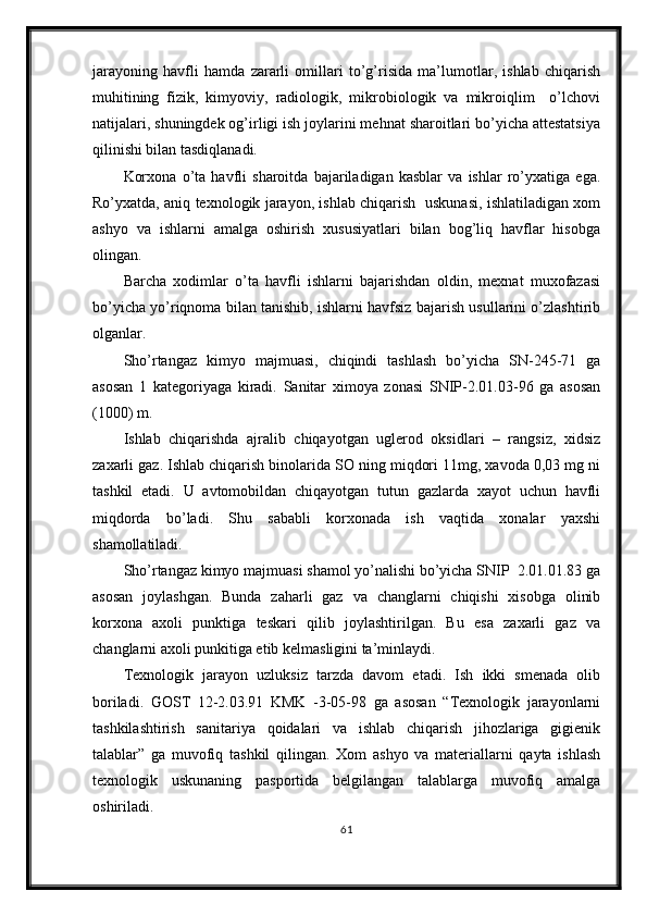 jarayoning   havfli   hamda   zararli   omillari   to’g’risida   ma’lumotlar,   ishlab   chiqarish
muhitining   fizik,   kimyoviy,   radiologik,   mikrobiologik   va   mikroiqlim     o’lchovi
natijalari, shuningdek og’irligi ish joylarini mehnat sharoitlari bo’yicha attestatsiya
qilinishi bilan tasdiqlanadi.
Korxona   o’ta   havfli   sharoitda   bajariladigan   kasblar   va   ishlar   ro’yxatiga   ega.
Ro’yxatda, aniq texnologik jarayon, ishlab chiqarish   uskunasi, ishlatiladigan xom
ashyo   va   ishlarni   amalga   oshirish   xususiyatlari   bilan   bog’liq   havflar   hisobga
olingan.  
Barcha   xodimlar   o’ta   havfli   ishlarni   bajarishdan   oldin,   mexnat   muxofazasi
bo’yicha yo’riqnoma bilan tanishib, ishlarni havfsiz bajarish usullarini o’zlashtirib
olganlar.
Sho’rtangaz   kimyo   majmuasi,   chiqindi   tashlash   bo’yicha   SN-245-71   ga
asosan   1   kategoriyaga   kiradi.   Sanitar   ximoya   zonasi   SNIP-2.01.03-96   ga   asosan
(1000) m.  
Ishlab   chiqarishda   ajralib   chiqayotgan   uglerod   oksidlari   –   rangsiz,   xidsiz
zaxarli gaz. Ishlab chiqarish binolarida SO ning miqdori 11mg, xavoda 0,03 mg ni
tashkil   etadi.   U   avtomobildan   chiqayotgan   tutun   gazlarda   xayot   uchun   havfli
miqdorda   bo’ladi.   Shu   sababli   korxonada   ish   vaqtida   xonalar   yaxshi
shamollatiladi. 
Sho’rtangaz kimyo majmuasi shamol yo’nalishi bo’yicha SNIP  2.01.01.83 ga
asosan   joylashgan.   Bunda   zaharli   gaz   va   changlarni   chiqishi   xisobga   olinib
korxona   axoli   punktiga   teskari   qilib   joylashtirilgan.   Bu   esa   zaxarli   gaz   va
changlarni axoli punkitiga etib kelmasligini ta’minlaydi.
Texnologik   jarayon   uzluksiz   tarzda   davom   etadi.   Ish   ikki   smenada   olib
boriladi.   GOST   12-2.03.91   KMK   -3-05-98   ga   asosan   “Texnologik   jarayonlarni
tashkilashtirish   sanitariya   qoidalari   va   ishlab   chiqarish   jihozlariga   gigienik
talablar”   ga   muvofiq   tashkil   qilingan.   Xom   ashyo   va   materiallarni   qayta   ishlash
texnologik   uskunaning   pasportida   belgilangan   talablarga   muvofiq   amalga
oshiriladi.
61 