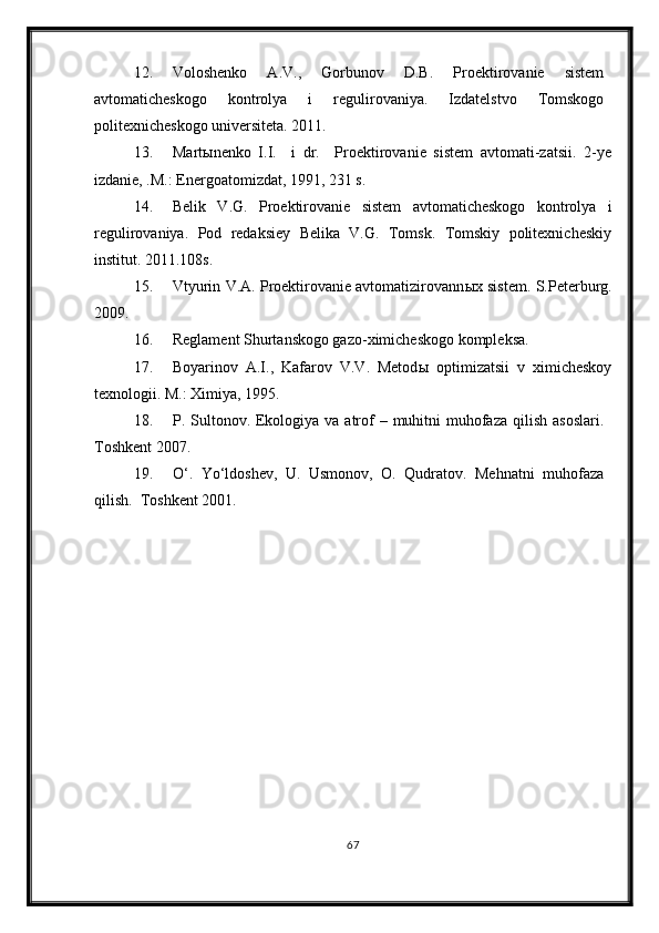 12. Voloshenko   A.V.,   Gorbunov   D.B.   Proektirovanie   sistem
avtomaticheskogo   kontrolya   i   regulirovaniya.   Izdatelstvo   Tomskogo
politexnicheskogo universiteta. 2011.
13. Mart ы nenko   I.I.     i   dr.     Proektirovanie   sistem   avtomati-zatsii.   2-ye
izdanie, .M.: Energoatomizdat, 1991, 231 s.
14. Belik   V.G.   Proektirovanie   sistem   avtomaticheskogo   kontrolya   i
regulirovaniya.   Pod   redaksiey   Belika   V.G.   Tomsk.   Tomskiy   politexnicheskiy
institut. 2011.108s.
15. Vtyurin V.A. Proektirovanie avtomatizirovann ы x sistem.   S.Peterburg.
2009. 
16. Reglament Shurtanskogo gazo-ximicheskogo kompleksa.
17. Boyarinov   A.I.,   Kafarov   V.V.   Metod ы   optimizatsii   v   ximicheskoy
texnologii.  M.: Ximiya, 1995.
18. P. Sultonov. Ekologiya va atrof  – muhitni  muhofaza  qilish asoslari.
Toshkent 2007.
19. O‘.   Yo‘ldoshev,   U.   Usmonov,   O.   Qudratov.   Mehnatni   muhofaza
qilish.  Toshkent 2001.
67 