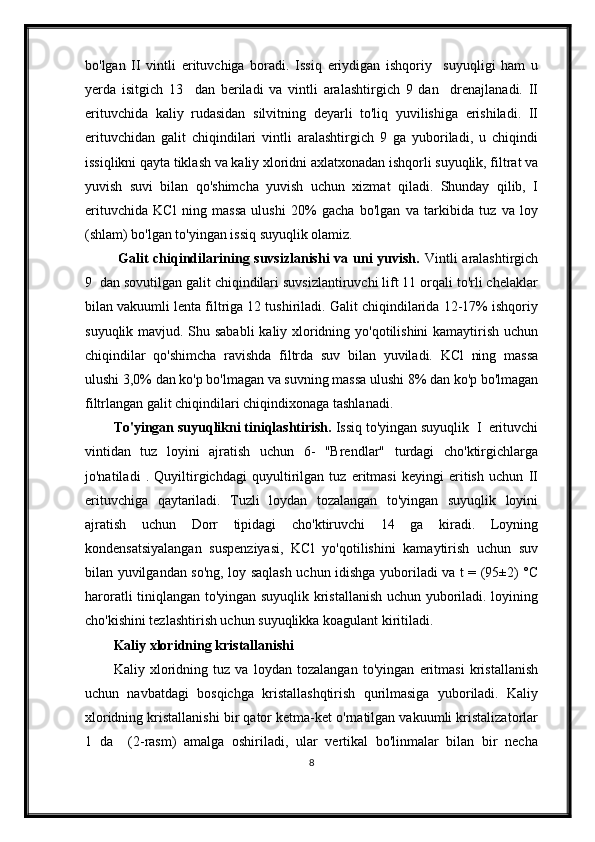 bo'lgan   II   vintli   erituvchiga   boradi.   Issiq   eriydigan   ishqoriy     suyuqligi   ham   u
yerda   isitgich   13     dan   beriladi   va   vintli   aralashtirgich   9   dan     drenajlanadi.   II
erituvchida   kaliy   rudasidan   silvitning   deyarli   to'liq   yuvilishiga   erishiladi.   II
erituvchidan   galit   chiqindilari   vintli   aralashtirgich   9   ga   yuboriladi,   u   chiqindi
issiqlikni qayta tiklash va kaliy xloridni axlatxonadan ishqorli suyuqlik, filtrat va
yuvish   suvi   bilan   qo'shimcha   yuvish   uchun   xizmat   qiladi.   Shunday   qilib,   I
erituvchida   KCl   ning   massa   ulushi   20%   gacha   bo'lgan   va   tarkibida   tuz   va   loy
(shlam) bo'lgan to'yingan issiq suyuqlik olamiz.
  Galit chiqindilarining suvsizlanishi  va uni yuvish.   Vintli aralashtirgich
9  dan sovutilgan galit chiqindilari suvsizlantiruvchi lift 11 orqali to'rli chelaklar
bilan vakuumli lenta filtriga 12 tushiriladi. Galit chiqindilarida 12-17% ishqoriy
suyuqlik mavjud. Shu sababli  kaliy xloridning yo'qotilishini  kamaytirish uchun
chiqindilar   qo'shimcha   ravishda   filtrda   suv   bilan   yuviladi.   KCl   ning   massa
ulushi 3,0% dan ko'p bo'lmagan va suvning massa ulushi 8% dan ko'p bo'lmagan
filtrlangan galit chiqindilari chiqindixonaga tashlanadi.
To'yingan suyuqlikni tiniqlashtirish.  Issiq to'yingan suyuqlik  I  erituvchi
vintidan   tuz   loyini   ajratish   uchun   6-   "Brendlar"   turdagi   cho'ktirgichlarga
jo'natiladi   .   Quyiltirgichdagi   quyultirilgan   tuz   eritmasi   keyingi   eritish   uchun   II
erituvchiga   qaytariladi.   Tuzli   loydan   tozalangan   to'yingan   suyuqlik   loyini
ajratish   uchun   Dorr   tipidagi   cho'ktiruvchi   14   ga   kiradi.   Loyning
kondensatsiyalangan   suspenziyasi,   KCl   yo'qotilishini   kamaytirish   uchun   suv
bilan yuvilgandan so'ng, loy saqlash uchun idishga yuboriladi va t = (95±2) °C
haroratli tiniqlangan to'yingan suyuqlik kristallanish uchun yuboriladi. loyining
cho'kishini tezlashtirish uchun suyuqlikka koagulant kiritiladi.
Kaliy xloridning kristallanishi
Kaliy   xloridning   tuz   va   loydan   tozalangan   to'yingan   eritmasi   kristallanish
uchun   navbatdagi   bosqichga   kristallashqtirish   qurilmasiga   yuboriladi.   Kaliy
xloridning kristallanishi bir qator ketma-ket o'rnatilgan vakuumli kristalizatorlar
1   da     (2-rasm)   amalga   oshiriladi,   ular   vertikal   bo'linmalar   bilan   bir   necha
8 