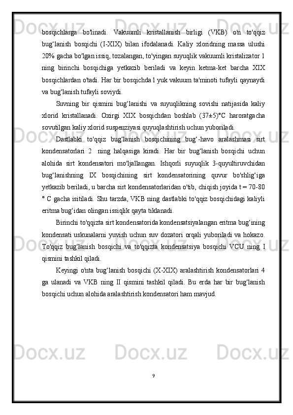 bosqichlarga   bo'linadi.   Vakuumli   kristallanish   birligi   (VKB)   o'n   to'qqiz
bug‘lanish   bosqichi   (I-XIX)   bilan   ifodalanadi.   Kaliy   xloridning   massa   ulushi
20% gacha bo'lgan issiq, tozalangan, to'yingan suyuqlik vakuumli kristalizator 1
ning   birinchi   bosqichiga   yetkazib   beriladi   va   keyin   ketma-ket   barcha   XIX
bosqichlardan o'tadi. Har bir bosqichda l yuk vakuum ta'minoti tufayli qaynaydi
va bug‘lanish tufayli soviydi.
Suvning   bir   qismini   bug‘lanishi   va   suyuqlikning   sovishi   natijasida   kaliy
xlorid   kristallanadi.   Oxirgi   XIX   bosqichdan   boshlab   (37±5)°C   haroratgacha
sovutilgan kaliy xlorid suspenziyasi quyuqlashtirish uchun yuboriladi.
Dastlabki   to'qqiz   bug‘lanish   bosqichining   bug‘-havo   aralashmasi   sirt
kondensatorlari   2     ning   halqasiga   kiradi.   Har   bir   bug‘lanish   bosqichi   uchun
alohida   sirt   kondensatori   mo'ljallangan.   Ishqorli   suyuqlik   3-quyultiruvchidan
bug‘lanishning   IX   bosqichining   sirt   kondensatorining   quvur   bo'shlig‘iga
yetkazib beriladi, u barcha sirt kondensatorlaridan o'tib, chiqish joyida t = 70-80
° C gacha isitiladi. Shu tarzda, VKB ning dastlabki to'qqiz bosqichidagi kaliyli
eritma bug‘idan olingan issiqlik qayta tiklanadi.
Birinchi to'qqizta sirt kondensatorida kondensatsiyalangan eritma bug‘ining
kondensati  uskunalarni  yuvish uchun suv dozatori orqali  yuboriladi va hokazo.
To'qqiz   bug‘lanish   bosqichi   va   to'qqizta   kondensatsiya   bosqichi   VCU   ning   I
qismini tashkil qiladi.
Keyingi   o'nta   bug‘lanish   bosqichi   (X-XIX)   aralashtirish   kondensatorlari   4
ga   ulanadi   va   VKB   ning   II   qismini   tashkil   qiladi.   Bu   erda   har   bir   bug‘lanish
bosqichi uchun alohida aralashtirish kondensatori ham mavjud.
9 