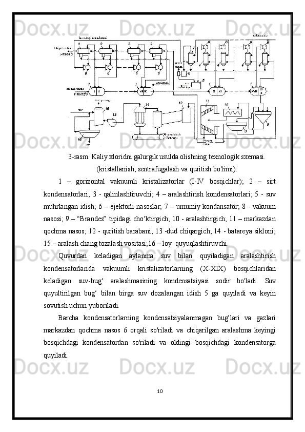 3-rasm. Kaliy xloridni galurgik usulda olishning texnologik sxemasi.
(kristallanish, sentrafugalash va quritish bo'limi):
1   –   gorizontal   vakuumli   kristalizatorlar   (I-IV   bosqichlar);   2   –   sirt
kondensatorlari; 3 - qalinlashtiruvchi; 4 – aralashtirish kondensatorlari; 5 - suv
muhrlangan idish; 6 – ejektorli nasoslar;  7 – umumiy kondansatör; 8 - vakuum
nasosi; 9 – “Brandes” tipidagi cho‘ktirgich; 10 - aralashtirgich; 11 – markazdan
qochma nasos; 12 - quritish barabani; 13 -dud chiqargich; 14 - batareya sikloni;
15 – aralash chang tozalash vositasi;16 – loy  quyuqlashtiruvchi.
Quvurdan   keladigan   aylanma   suv   bilan   quyiladigan   aralashtirish
kondensatorlarida   vakuumli   kristalizatorlarning   (X-XIX)   bosqichlaridan
keladigan   suv-bug‘   aralashmasining   kondensatsiyasi   sodir   bo'ladi.   Suv
quyultirilgan   bug‘   bilan   birga   suv   dozalangan   idish   5   ga   quyiladi   va   keyin
sovutish uchun yuboriladi.
Barcha   kondensatorlarning   kondensatsiyalanmagan   bug‘lari   va   gazlari
markazdan   qochma   nasos   6   orqali   so'riladi   va   chiqarilgan   aralashma   keyingi
bosqichdagi   kondensatordan   so'riladi   va   oldingi   bosqichdagi   kondensatorga
quyiladi.
10 