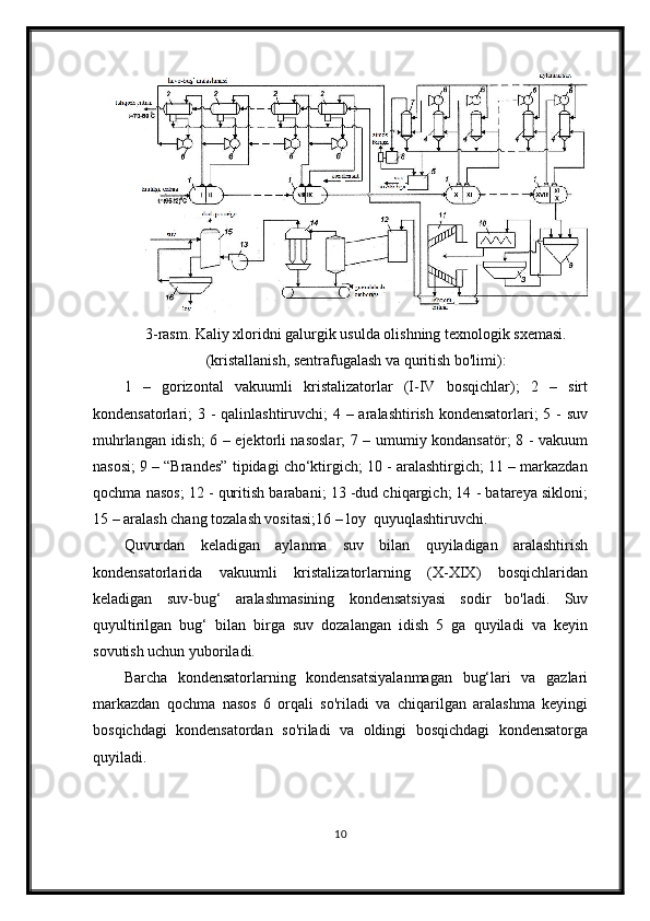 3-rasm. Kaliy xloridni galurgik usulda olishning texnologik sxemasi.
(kristallanish, sentrafugalash va quritish bo'limi):
1   –   gorizontal   vakuumli   kristalizatorlar   (I-IV   bosqichlar);   2   –   sirt
kondensatorlari; 3 - qalinlashtiruvchi; 4 – aralashtirish kondensatorlari; 5 - suv
muhrlangan idish; 6 – ejektorli nasoslar;  7 – umumiy kondansatör; 8 - vakuum
nasosi; 9 – “Brandes” tipidagi cho‘ktirgich; 10 - aralashtirgich; 11 – markazdan
qochma nasos; 12 - quritish barabani; 13 -dud chiqargich; 14 - batareya sikloni;
15 – aralash chang tozalash vositasi;16 – loy  quyuqlashtiruvchi.
Quvurdan   keladigan   aylanma   suv   bilan   quyiladigan   aralashtirish
kondensatorlarida   vakuumli   kristalizatorlarning   (X-XIX)   bosqichlaridan
keladigan   suv-bug‘   aralashmasining   kondensatsiyasi   sodir   bo'ladi.   Suv
quyultirilgan   bug‘   bilan   birga   suv   dozalangan   idish   5   ga   quyiladi   va   keyin
sovutish uchun yuboriladi.
Barcha   kondensatorlarning   kondensatsiyalanmagan   bug‘lari   va   gazlari
markazdan   qochma   nasos   6   orqali   so'riladi   va   chiqarilgan   aralashma   keyingi
bosqichdagi   kondensatordan   so'riladi   va   oldingi   bosqichdagi   kondensatorga
quyiladi.
10