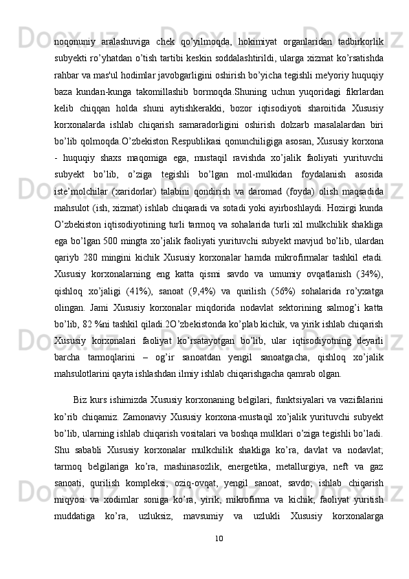 noqonuniy   aralashuviga   chek   qo’yilmoqda,   hokimiyat   organlaridan   tadbirkorlik
subyekti ro’yhatdan o’tish tartibi keskin soddalashtirildi, ularga xizmat ko’rsatishda
rahbar va mas'ul hodimlar javobgarligini oshirish bo’yicha tegishli me'yoriy huquqiy
baza   kundan-kunga   takomillashib   bormoqda.Shuning   uchun   yuqoridagi   fikrlardan
kelib   chiqqan   holda   shuni   aytishkerakki,   bozor   iqtisodiyoti   sharoitida   Xususiy
korxonalarda   ishlab   chiqarish   samaradorligini   oshirish   dolzarb   masalalardan   biri
bo’lib qolmoqda.O’zbekiston Respublikasi  qonunchiligiga asosan,  Xususiy  korxona
-   huquqiy   shaxs   maqomiga   ega,   mustaqil   ravishda   xo’jalik   faoliyati   yurituvchi
subyekt   bo’lib,   o’ziga   tegishli   bo’lgan   mol-mulkidan   foydalanish   asosida
iste’molchilar   (xaridorlar)   talabini   qondirish   va   daromad   (foyda)   olish   maqsadida
mahsulot (ish, xizmat) ishlab chiqaradi va sotadi yoki ayirboshlaydi. Hozirgi kunda
O’zbekiston iqtisodiyotining turli tarmoq va sohalarida turli xil mulkchilik shakliga
ega bo’lgan 500 mingta xo’jalik faoliyati yurituvchi subyekt mavjud bo’lib, ulardan
qariyb   280   mingini   kichik   Xususiy   korxonalar   hamda   mikrofirmalar   tashkil   etadi.
Xususiy   korxonalarning   eng   katta   qismi   savdo   va   umumiy   ovqatlanish   (34%),
qishloq   xo’jaligi   (41%),   sanoat   (9,4%)   va   qurilish   (56%)   sohalarida   ro’yxatga
olingan.   Jami   Xususiy   korxonalar   miqdorida   nodavlat   sektorining   salmog’i   katta
bo’lib, 82 %ni tashkil qiladi.2O’zbekistonda ko’plab kichik, va yirik ishlab chiqarish
Xususiy   korxonalari   faoliyat   ko’rsatayotgan   bo’lib,   ular   iqtisodiyotning   deyarli
barcha   tarmoqlarini   –   og’ir   sanoatdan   yengil   sanoatgacha,   qishloq   xo’jalik
mahsulotlarini qayta ishlashdan ilmiy ishlab chiqarishgacha qamrab olgan.
Biz kurs ishimizda Xususiy  korxonaning belgilari, funktsiyalari va vazifalarini
ko’rib   chiqamiz.   Zamonaviy   Xususiy   korxona-mustaqil   xo’jalik   yurituvchi   subyekt
bo’lib, ularning ishlab chiqarish vositalari va boshqa mulklari o’ziga tegishli bo’ladi.
Shu   sababli   Xususiy   korxonalar   mulkchilik   shakliga   ko’ra,   davlat   va   nodavlat;
tarmoq   belgilariga   ko’ra,   mashinasozlik,   energetika,   metallurgiya,   neft   va   gaz
sanoati,   qurilish   kompleksi,   oziq-ovqat,   yengil   sanoat,   savdo;   ishlab   chiqarish
miqyosi   va   xodimlar   soniga   ko’ra,   yirik,   mikrofirma   va   kichik;   faoliyat   yuritish
muddatiga   ko’ra,   uzluksiz,   mavsumiy   va   uzlukli   Xususiy   korxonalarga
10 