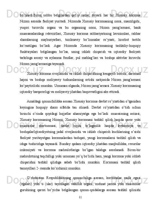 bo’linadi.Biroq   ushbu   belgilardan   qat’iy   nazar,   deyarli   har   bir   Xususiy   korxona
Nizom   asosida   faoliyat   yuritadi.   Nizomda   Xususiy   korxonaning   nomi,   manzilgohi,
yuqori   turuvchi   organi   va   bu   organning   nomi,   Nizom   jamg’armasi,   bank
muassasalaridagi   rekvizitlari,   Xususiy   korxona   rahbariyatining   lavozimlari,   rahbar
shaxslarning   majburiyatlari,   tuzilmaviy   bo’linmalar   ro’yxati,   hisobot   tartibi
ko’rsatilgan   bo’ladi.   Agar   Nizomda   Xususiy   korxonaning   tashkiliy-huquqiy
funktsiyalari   belgilangan   bo’lsa,   uning   ishlab   chiqarish   va   iqtisodiy   faoliyati
tarkibiga   asosiy   va   aylanma   fondlar,   pul   mablag’lari   va   boshqa   aktivlar   kiruvchi
Nizom jamg’armasiga tayanadi. 
Xususiy korxona rivojlanishi va ishlab chiqarishning kengayib borishi, daromad
hajmi   va   boshqa   moliyaviy   tushumlarning   ortishi   natijasida   Nizom   jamg’armasi
ko’paytirilishi mumkin. Umuman olganda, Nizom jamg’armasi Xususiy korxonaning
iqtisodiy barqarorligi va moliyaviy jihatdan baquvvatligini aks ettiradi.
Amaldagi qonunchilikka asosan Xususiy korxona davlat ro’yxatidan o’tganidan
keyingina   huquqiy   shaxs   sifatida   tan   olinadi.   Davlat   ro’yxatidan   o’tish   uchun
birinchi   o’rinda   quyidagi   hujjatlar   ahamiyatga   ega   bo’ladi:   muassisning   arizasi;
Xususiy   korxonaning   Nizomi;   Xususiy   korxonani   tashkil   qilish   haqida   qaror   yoki
muassislar   shartnomasi;   davlat   bojini   to’laganlik   haqida   kvitantsiya   va
boshqalarIqtisodiyotning   jadal   rivojlanishi   va   ishlab   chiqarish   kuchlarining   o’sishi
faoliyat   yuritayotgan   korxonalardan   tashqari,   yangi   korxonalarni   tashkil   qilish   va
ishga   tushirishga   tayanadi.   Bunday   qadam   iqtisodiy   jihatdan   maqbullikka,  resurslar
imkoniyati   va   korxona   mahsulotlariga   bo’lgan   talabga   asoslanadi.   Biron-bir
mahsulotning taqchilligi yoki umuman yo’q bo’lishi ham, yangi korxona yoki ishlab
chiqarishni   tashkil   qilishga   sabab   bo’lishi   mumkin.   Korxonani   tashkil   qilish
tamoyillari 2- rasmda ko’rishimiz mumkin.
O’zbekiston   Respublikasining   qonunchiliga   asosan,   korxonalar   mulk   egasi
(egalari)   yoki   u   (ular)   tayinlagan   vakillik   organi,   mehnat   jamoa   yoki   muassislar
guruhining   qarori   bo’yicha   belgilangan   qonun-qoidalarga   asosan   tashkil   qilinishi
11 