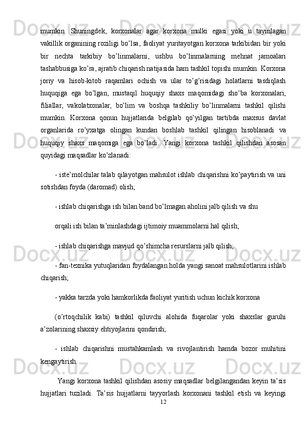 mumkin.   Shuningdek,   korxonalar   agar   korxona   mulki   egasi   yoki   u   tayinlagan
vakillik organining roziligi bo’lsa, faoliyat yuritayotgan korxona tarkibidan bir yoki
bir   nechta   tarkibiy   bo’linmalarni,   ushbu   bo’linmalarning   mehnat   jamoalari
tashabbusiga ko’ra, ajratib chiqarish natijasida ham tashkil topishi mumkin. Korxona
joriy   va   hisob-kitob   raqamlari   ochish   va   ular   to’g’risidagi   holatlarni   tasdiqlash
huquqiga   ega   bo’lgan,   mustaqil   huquqiy   shaxs   maqomidagi   sho’ba   korxonalari,
filiallar,   vakolatxonalar,   bo’lim   va   boshqa   tashkiliy   bo’linmalarni   tashkil   qilishi
mumkin.   Korxona   qonun   hujjatlarida   belgilab   qo’yilgan   tartibda   maxsus   davlat
organlarida   ro’yxatga   olingan   kundan   boshlab   tashkil   qilingan   hisoblanadi   va
huquqiy   shaxs   maqomiga   ega   bo’ladi.   Yangi   korxona   tashkil   qilishdan   asosan
quyidagi maqsadlar ko’zlanadi:
- iste’molchilar talab qilayotgan mahsulot ishlab chiqarishni ko’paytirish va uni
sotishdan foyda (daromad) olish;
- ishlab chiqarishga ish bilan band bo’lmagan aholini jalb qilish va shu
orqali ish bilan ta’minlashdagi ijtimoiy muammolarni hal qilish;
- ishlab chiqarishga mavjud qo’shimcha resurslarni jalb qilish;
- fan-texnika yutuqlaridan foydalangan holda yangi sanoat mahsulotlarini ishlab
chiqarish;
- yakka tarzda yoki hamkorlikda faoliyat yuritish uchun kichik korxona
(o’rtoqchilik   kabi)   tashkil   qiluvchi   alohida   fuqarolar   yoki   shaxslar   guruhi
a’zolarining shaxsiy ehtiyojlarini qondirish;
-   ishlab   chiqarishni   mustahkamlash   va   rivojlantirish   hamda   bozor   muhitini
kengaytirish.
             Yangi korxona tashkil  qilishdan asosiy maqsadlar belgilangandan keyin ta’sis
hujjatlari   tuziladi.   Ta’sis   hujjatlarni   tayyorlash   korxonani   tashkil   etish   va   keyingi
12 