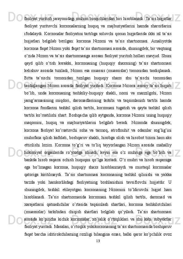 faoliyat yuritish jarayonidagi muhim bosqichlaridan biri hisoblanadi. Ta’sis hujjatlar
faoliyat   yurituvchi   korxonalarning   huquq   va   majburiyatlarini   hamda   sharoitlarini
ifodalaydi. Korxonalar faoliyatini tartibga soluvchi  qonun hujjatlarida ikki xil ta’sis
hujjatlari   belgilab   berilgan:   korxona   Nizomi   va   ta’sis   shartnomasi.   Amaliyotda
korxona faqat Nizom yoki faqat ta’sis shartnomasi asosida, shuningdek, bir vaqtning
o’zida Nizom va ta’sis shartnomasiga asosan faoliyat yuritish hollari mavjud. Shuni
qayd   qilib   o’tish   kerakki,   korxonaning   (huquqiy   shaxsning)   ta’sis   shartnomasi
kelishuv   asosida   tuziladi,   Nizom   esa   muassis   (muassislar)   tomonidan   tasdiqlanadi.
Bitta   ta’sischi   tomonidan   tuzilgan   huquqiy   shaxs   shu   ta’sischi   tomonidan
tasdiqlangan   Nizom   asosida   faoliyat   yuritadi.   Korxona   Nizomi   asosiy   ta’sis   hujjati
bo’lib,   unda   korxonaning   tashkiliy-huquqiy   shakli,   nomi   va   manzilgohi,   Nizom
jamg’armasining   miqdori,   daromadlarining   tarkibi   va   taqsimlanish   tartibi   hamda
korxona   fondlarini   tashkil   qilish   tartibi,   korxonani   tugatish   va   qayta   tashkil   qilish
tartibi ko’rsatilishi  shart. Boshqacha qilib aytganda, korxona Nizomi uning huquqiy
maqomini,   huquq   va   majburiyatilarini   belgilab   beradi.   Nizomda   shuningdek,
korxona   faoliyat   ko’rsatuvchi   soha   va   tarmoq,   atrofmuhit   va   odamlar   sog’lig’ini
muhofaza qilish kafolati, boshqaruv shakli, hisobga olish va hisobot tizimi ham aks
ettirilishi   lozim.   Korxona   to’g’ri   va   to’liq   tayyorlangan   Nizom   asosida   mahalliy
hokimiyat   organlarida   ro’yxatga   olinadi,   keyin   esa   o’z   muhriga   ega   bo’lish   va
bankda hisob raqami  ochish huquqini qo’lga kiritadi. O’z muhri  va hisob raqamiga
ega   bo’lmagan   korxona,   huquqiy   shaxs   hisoblanmaydi   va   mustaqil   korxonalar
qatoriga   kiritilmaydi.   Ta’sis   shartnomasi   korxonaning   tashkil   qilinishi   va   yakka
tarzda   yoki   hamkorlikdagi   faoliyatning   boshlanishini   tavsiflovchi   hujjatdir.   U
shuningdek,   tashkil   etilayotgan   korxonaning   Nizomini   to’ldiruvchi   hujjat   ham
hisoblanadi.   Ta’sis   shartnomasida   korxonani   tashkil   qilish   tartibi,   daromad   va
xarajatlarni   qatnashchilar   o’rtasida   taqsimlash   shartlari,   korxona   tashkilotchilari
(muassislar)   tarkibidan   chiqish   shartlari   belgilab   qo’yiladi.   Ta’sis   shartnomasi
asosida   ko’pincha   kichik   korxonalar,   xo’jalik   o’rtoqliklari   va   shu   kabi   subyektlar
faoliyat yuritadi. Masalan, o’rtoqlik yokikorxonaning ta’sis shartnomasida boshqaruv
faqat   barcha   ishtirokchilarning   roziligi   bilangina   emas,   balki   qaror   ko’pchilik   ovoz
13