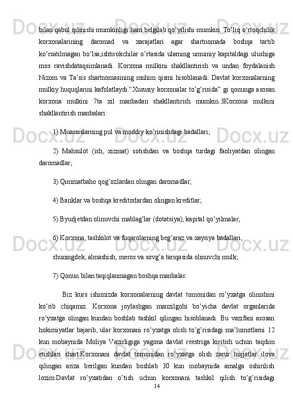 bilan qabul qilinishi mumkinligi ham belgilab qo’yilishi mumkin. To’liq o’rtoqchilik
korxonalarining   daromad   va   xarajatlari   agar   shartnomada   boshqa   tartib
ko’rsatilmagan   bo’lsa,ishtirokchilar   o’rtasida   ularning   umumiy   kapitaldagi   ulushiga
mos   ravishdataqsimlanadi.   Korxona   mulkini   shakllantirish   va   undan   foydalanish
Nizom  va Ta’sis  shartnomasining  muhim  qismi  hisoblanadi. Davlat  korxonalarning
mulkiy huquqlarini kafolatlaydi.“Xususiy korxonalar to’g’risida” gi qonunga asosan
korxona   mulkini   7ta   xil   manbadan   shakllantirish   mumkin.3Korxona   mulkini
shakllantirish manbalari:
1) Muassislarning pul va moddiy ko’rinishdagi badallari;
2)   Mahsulot   (ish,   xizmat)   sotishdan   va   boshqa   turdagi   faoliyatdan   olingan
daromadlar;
3) Qimmatbaho qog’ozlardan olingan daromadlar;
4) Banklar va boshqa kreditorlardan olingan kreditlar;
5) Byudjetdan olinuvchi mablag’lar (dotatsiya), kapital qo’yilmalar;
6) Korxona, tashkilot va fuqarolarning beg’araz va xayriya badallari,
shuningdek, almashish, meros va sovg’a tariqasida olinuvchi mulk;
7) Qonun bilan taqiqlanmagan boshqa manbalar.
      Biz   kurs   ishimizda   korxonalarning   davlat   tomonidan   ro’yxatga   olinishini
ko’rib   chiqamiz.   Korxona   joylashgan   manzilgohi   bo’yicha   davlat   organlarida
ro’yxatga   olingan   kundan   boshlab   tashkil   qilingan   hisoblanadi.   Bu   vazifani   asosan
hokimiyatlar   bajarib,   ular   korxonani   ro’yxatga   olish   to’g’risidagi   ma’lumotlarni   12
kun   mobaynida   Moliya   Vazirligiga   yagona   davlat   reestriga   kiritish   uchun   taqdim
etishlari   shart.Korxonani   davlat   tomonidan   ro’yxatga   olish   zarur   hujjatlar   ilova
qilingan   ariza   berilgan   kundan   boshlab   30   kun   mobaynida   amalga   oshirilish
lozim.Davlat   ro’yxatidan   o’tish   uchun   korxonani   tashkil   qilish   to’g’risidagi
14