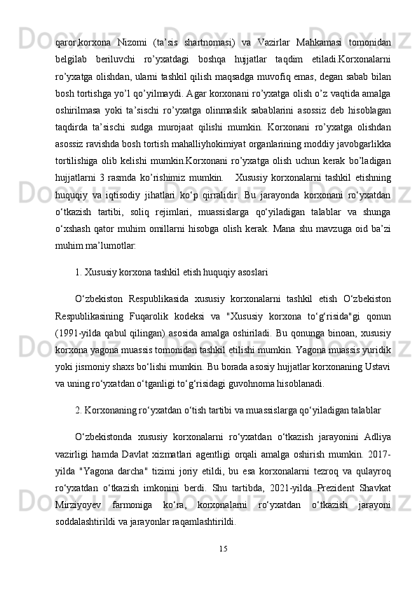 qaror,korxona   Nizomi   (ta’sis   shartnomasi)   va   Vazirlar   Mahkamasi   tomonidan
belgilab   beriluvchi   ro’yxatdagi   boshqa   hujjatlar   taqdim   etiladi.Korxonalarni
ro’yxatga olishdan, ularni tashkil qilish maqsadga muvofiq emas, degan sabab bilan
bosh tortishga yo’l qo’yilmaydi. Agar korxonani ro’yxatga olish o’z vaqtida amalga
oshirilmasa   yoki   ta’sischi   ro’yxatga   olinmaslik   sabablarini   asossiz   deb   hisoblagan
taqdirda   ta’sischi   sudga   murojaat   qilishi   mumkin.   Korxonani   ro’yxatga   olishdan
asossiz ravishda bosh tortish mahalliyhokimiyat organlarining moddiy javobgarlikka
tortilishiga   olib   kelishi   mumkin.Korxonani   ro’yxatga   olish   uchun   kerak   bo’ladigan
hujjatlarni   3   rasmda   ko’rishimiz   mumkin.       Xususiy   korxonalarni   tashkil   etishning
huquqiy   va   iqtisodiy   jihatlari   ko‘p   qirralidir.   Bu   jarayonda   korxonani   ro‘yxatdan
o‘tkazish   tartibi,   soliq   rejimlari,   muassislarga   qo‘yiladigan   talablar   va   shunga
o‘xshash   qator   muhim   omillarni   hisobga   olish   kerak.   Mana   shu   mavzuga   oid   ba’zi
muhim ma’lumotlar:
1. Xususiy korxona tashkil etish huquqiy asoslari
O‘zbekiston   Respublikasida   xususiy   korxonalarni   tashkil   etish   O‘zbekiston
Respublikasining   Fuqarolik   kodeksi   va   "Xususiy   korxona   to‘g‘risida"gi   qonun
(1991-yilda  qabul  qilingan)   asosida   amalga  oshiriladi.  Bu  qonunga   binoan,  xususiy
korxona yagona muassis tomonidan tashkil etilishi mumkin. Yagona muassis yuridik
yoki jismoniy shaxs bo‘lishi mumkin. Bu borada asosiy hujjatlar korxonaning Ustavi
va uning ro‘yxatdan o‘tganligi to‘g‘risidagi guvohnoma hisoblanadi.
2. Korxonaning ro‘yxatdan o‘tish tartibi va muassislarga qo‘yiladigan talablar
O‘zbekistonda   xususiy   korxonalarni   ro‘yxatdan   o‘tkazish   jarayonini   Adliya
vazirligi   hamda   Davlat   xizmatlari   agentligi   orqali   amalga   oshirish   mumkin.   2017-
yilda   "Yagona   darcha"   tizimi   joriy   etildi,   bu   esa   korxonalarni   tezroq   va   qulayroq
ro‘yxatdan   o‘tkazish   imkonini   berdi.   Shu   tartibda,   2021-yilda   Prezident   Shavkat
Mirziyoyev   farmoniga   ko‘ra,   korxonalarni   ro‘yxatdan   o‘tkazish   jarayoni
soddalashtirildi va jarayonlar raqamlashtirildi.
15