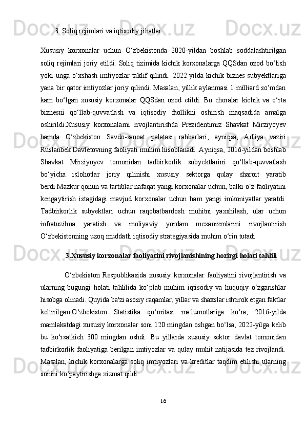 3. Soliq rejimlari va iqtisodiy jihatlar
Xususiy   korxonalar   uchun   O‘zbekistonda   2020-yildan   boshlab   soddalashtirilgan
soliq rejimlari joriy etildi. Soliq tizimida kichik korxonalarga QQSdan ozod bo‘lish
yoki unga o‘xshash  imtiyozlar  taklif qilindi. 2022-yilda kichik biznes subyektlariga
yana bir qator imtiyozlar joriy qilindi. Masalan, yillik aylanmasi 1 milliard so‘mdan
kam   bo‘lgan   xususiy   korxonalar   QQSdan   ozod   etildi.   Bu   choralar   kichik   va   o‘rta
biznesni   qo‘llab-quvvatlash   va   iqtisodiy   faollikni   oshirish   maqsadida   amalga
oshirildi.Xususiy   korxonalarni   rivojlantirishda   Prezidentimiz   Shavkat   Mirziyoyev
hamda   O‘zbekiston   Savdo-sanoat   palatasi   rahbarlari,   ayniqsa,   Adliya   vaziri
Ruslanbek Davletovning faoliyati muhim hisoblanadi. Ayniqsa, 2016-yildan boshlab
Shavkat   Mirziyoyev   tomonidan   tadbirkorlik   subyektlarini   qo‘llab-quvvatlash
bo‘yicha   islohotlar   joriy   qilinishi   xususiy   sektorga   qulay   sharoit   yaratib
berdi.Mazkur qonun va tartiblar nafaqat yangi korxonalar uchun, balki o‘z faoliyatini
kengaytirish   istagidagi   mavjud   korxonalar   uchun   ham   yangi   imkoniyatlar   yaratdi.
Tadbirkorlik   subyektlari   uchun   raqobatbardosh   muhitni   yaxshilash,   ular   uchun
infratuzilma   yaratish   va   moliyaviy   yordam   mexanizmlarini   rivojlantirish
O‘zbekistonning uzoq muddatli iqtisodiy strategiyasida muhim o‘rin tutadi.
       3.Xususiy korxonalar faoliyatini rivojlanishining hozirgi holati tahlili
                  O‘zbekiston   Respublikasida   xususiy   korxonalar   faoliyatini   rivojlantirish   va
ularning   bugungi   holati   tahlilida   ko‘plab   muhim   iqtisodiy   va   huquqiy   o‘zgarishlar
hisobga olinadi. Quyida ba'zi asosiy raqamlar, yillar va shaxslar ishtirok etgan faktlar
keltirilgan:O‘zbekiston   Statistika   qo‘mitasi   ma'lumotlariga   ko‘ra,   2016-yilda
mamlakatdagi xususiy korxonalar soni 120 mingdan oshgan bo‘lsa, 2022-yilga kelib
bu   ko‘rsatkich   300   mingdan   oshdi.   Bu   yillarda   xususiy   sektor   davlat   tomonidan
tadbirkorlik  faoliyatiga   berilgan  imtiyozlar   va  qulay  muhit   natijasida  tez   rivojlandi.
Masalan,   kichik   korxonalarga   soliq   imtiyozlari   va   kreditlar   taqdim   etilishi   ularning
sonini ko‘paytirishga xizmat qildi.
16
