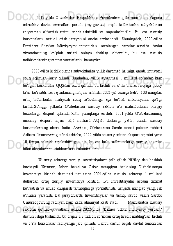 2017-yilda   O‘zbekiston   Respublikasi   Prezidentining   farmoni   bilan   Yagona
interaktiv   davlat   xizmatlari   portali   (my.gov.uz)   orqali   tadbirkorlik   subyektlarini
ro‘yxatdan   o‘tkazish   tizimi   soddalashtirildi   va   raqamlashtirildi.   Bu   esa   xususiy
korxonalarni   tashkil   etish   jarayonini   ancha   tezlashtirdi.   Shuningdek,   2020-yilda
Prezident   Shavkat   Mirziyoyev   tomonidan   imzolangan   qarorlar   asosida   davlat
xizmatlarining   ko‘plab   turlari   onlayn   shaklga   o‘tkazildi,   bu   esa   xususiy
tadbirkorlarning vaqt va xarajatlarini kamaytirdi.
        2020-yilda kichik biznes subyektlariga yillik daromad hajmiga qarab, imtiyozli
soliq   rejimlari   joriy   qilindi.   Jumladan,   yillik   aylanmasi   1   milliard   so‘mdan   kam
bo‘lgan   korxonalar   QQSdan   ozod   qilindi,   bu   kichik   va   o‘rta   biznes   rivojiga   ijobiy
ta'sir ko‘rsatdi. Bu rejimlarning natijasi sifatida, 2021-yil oxiriga kelib, 100 mingdan
ortiq   tadbirkorlar   imtiyozli   soliq   to‘lovlariga   ega   bo‘lish   imkoniyatini   qo‘lga
kiritdi.So‘nggi   yillarda   O‘zbekiston   xususiy   sektori   o‘z   mahsulotlarini   xorijiy
bozorlarga   eksport   qilishda   katta   yutuqlarga   erishdi.   2021-yilda   O‘zbekistonning
umumiy   eksport   hajmi   16,6   milliard   AQSh   dollariga   yetdi,   bunda   xususiy
korxonalarning   ulushi   katta.   Ayniqsa,   O‘zbekiston   Savdo-sanoat   palatasi   rahbari
Adham Ikromovning ta'kidlashicha, 2022-yilda xususiy sektor eksport hajmini yana
10   foizga   oshirish   rejalashtirilgan   edi,   bu   esa   ko‘p   tadbirkorlarga   xorijiy   bozorlar
bilan aloqalarni mustahkamlash imkonini berdi.
                  Xususiy   sektorga   xorijiy   investitsiyalarni   jalb   qilish   2020-yildan   boshlab
kuchaydi.   Xususan,   Jahon   banki   va   Osiyo   taraqqiyot   bankining   O‘zbekistonga
investitsiya   kiritish   dasturlari   natijasida   2021-yilda   xususiy   sektorga   1   milliard
dollardan   ortiq   xorijiy   investitsiya   kiritildi.   Bu   investitsiyalar   asosan   xizmat
ko‘rsatish   va   ishlab   chiqarish   tarmoqlariga   yo‘naltirildi,   natijada   minglab   yangi   ish
o‘rinlari   yaratildi.   Bu   jarayonlarda   Investitsiyalar   va   tashqi   savdo   vaziri   Sardor
Umurzoqovning   faoliyati   ham   katta   ahamiyat   kasb   etadi.             Mamlakatda   xususiy
sektorni   qo‘llab-quvvatlash   uchun   2022-yilda   "Biznes   uchun   moliyaviy   yordam"
dasturi ishga tushirildi, bu orqali 1,2 trillion so‘mdan ortiq kredit mablag‘lari kichik
va   o‘rta   korxonalar   faoliyatiga   jalb   qilindi.   Ushbu   dastur   orqali   davlat   tomonidan
17
