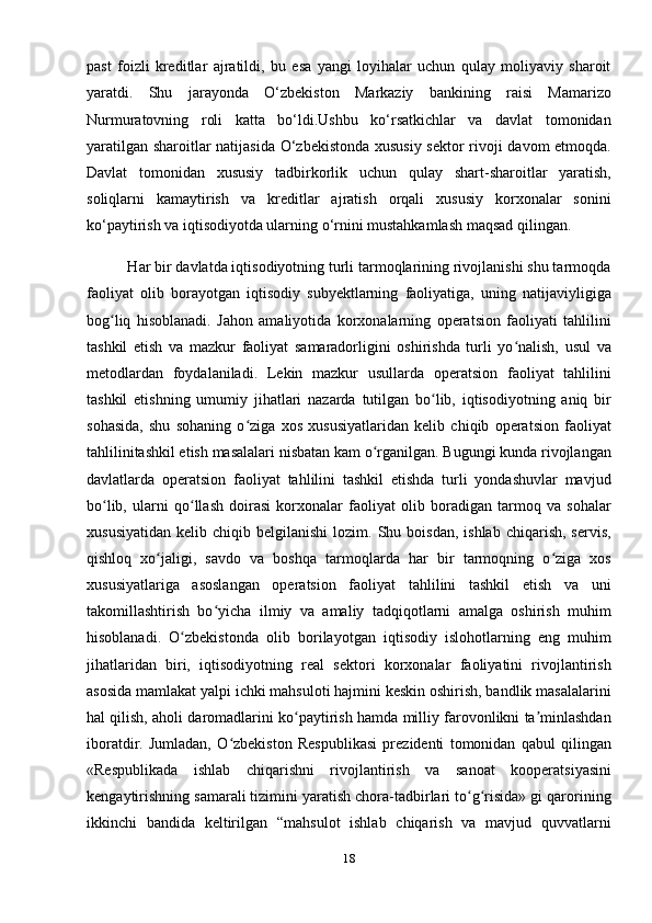 past   foizli   kreditlar   ajratildi,   bu   esa   yangi   loyihalar   uchun   qulay   moliyaviy   sharoit
yaratdi.   Shu   jarayonda   O‘zbekiston   Markaziy   bankining   raisi   Mamarizo
Nurmuratovning   roli   katta   bo‘ldi.Ushbu   ko‘rsatkichlar   va   davlat   tomonidan
yaratilgan sharoitlar natijasida O‘zbekistonda xususiy sektor rivoji davom  etmoqda.
Davlat   tomonidan   xususiy   tadbirkorlik   uchun   qulay   shart-sharoitlar   yaratish,
soliqlarni   kamaytirish   va   kreditlar   ajratish   orqali   xususiy   korxonalar   sonini
ko‘paytirish va iqtisodiyotda ularning o‘rnini mustahkamlash maqsad qilingan.
          Har bir davlatda iqtisodiyotning turli tarmoqlarining rivojlanishi shu tarmoqda
faoliyat   olib   borayotgan   iqtisodiy   subyektlarning   faoliyatiga,   uning   natijaviyligiga
bog liq   hisoblanadi.   Jahon   amaliyotida   korxonalarning   operatsion   faoliyati   tahliliniʻ
tashkil   etish   va   mazkur   faoliyat   samaradorligini   oshirishda   turli   yo nalish,   usul   va	
ʻ
metodlardan   foydalaniladi.   Lekin   mazkur   usullarda   operatsion   faoliyat   tahlilini
tashkil   etishning   umumiy   jihatlari   nazarda   tutilgan   bo lib,   iqtisodiyotning   aniq   bir	
ʻ
sohasida,   shu   sohaning   o ziga   xos   xususiyatlaridan   kelib   chiqib   operatsion   faoliyat	
ʻ
tahlilinitashkil etish masalalari nisbatan kam o rganilgan. Bugungi kunda rivojlangan	
ʻ
davlatlarda   operatsion   faoliyat   tahlilini   tashkil   etishda   turli   yondashuvlar   mavjud
bo lib,   ularni   qo llash   doirasi   korxonalar   faoliyat   olib   boradigan   tarmoq   va   sohalar	
ʻ ʻ
xususiyatidan   kelib  chiqib  belgilanishi  lozim.  Shu  boisdan,   ishlab  chiqarish,  servis,
qishloq   xo jaligi,   savdo   va   boshqa   tarmoqlarda   har   bir   tarmoqning   o ziga   xos	
ʻ ʻ
xususiyatlariga   asoslangan   operatsion   faoliyat   tahlilini   tashkil   etish   va   uni
takomillashtirish   bo yicha   ilmiy   va   amaliy   tadqiqotlarni   amalga   oshirish   muhim	
ʻ
hisoblanadi.   O zbekistonda   olib   borilayotgan   iqtisodiy   islohotlarning   eng   muhim	
ʻ
jihatlaridan   biri,   iqtisodiyotning   real   sektori   korxonalar   faoliyatini   rivojlantirish
asosida mamlakat yalpi ichki mahsuloti hajmini keskin oshirish, bandlik masalalarini
hal qilish, aholi daromadlarini ko paytirish hamda milliy farovonlikni ta minlashdan	
ʻ ʼ
iboratdir.   Jumladan,   O zbekiston   Respublikasi   prezidenti   tomonidan   qabul   qilingan	
ʻ
«Respublikada   ishlab   chiqarishni   rivojlantirish   va   sanoat   kooperatsiyasini
kengaytirishning samarali tizimini yaratish chora-tadbirlari to g risida» gi qarorining	
ʻ ʻ
ikkinchi   bandida   keltirilgan   “mahsulot   ishlab   chiqarish   va   mavjud   quvvatlarni
18 