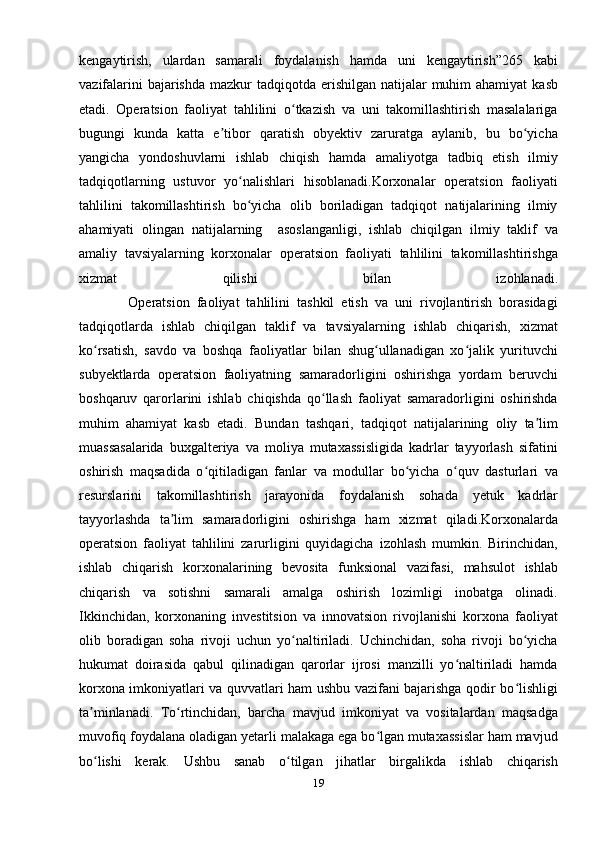 kengaytirish,   ulardan   samarali   foydalanish   hamda   uni   kengaytirish”265   kabi
vazifalarini  bajarishda  mazkur  tadqiqotda  erishilgan  natijalar  muhim  ahamiyat  kasb
etadi.   Operatsion   faoliyat   tahlilini   o tkazish   va   uni   takomillashtirish   masalalarigaʻ
bugungi   kunda   katta   e tibor   qaratish   obyektiv   zaruratga   aylanib,   bu   bo yicha	
ʼ ʻ
yangicha   yondoshuvlarni   ishlab   chiqish   hamda   amaliyotga   tadbiq   etish   ilmiy
tadqiqotlarning   ustuvor   yo nalishlari   hisoblanadi.Korxonalar   operatsion   faoliyati	
ʻ
tahlilini   takomillashtirish   bo yicha   olib   boriladigan   tadqiqot   natijalarining   ilmiy
ʻ
ahamiyati   olingan   natijalarning     asoslanganligi,   ishlab   chiqilgan   ilmiy   taklif   va
amaliy   tavsiyalarning   korxonalar   operatsion   faoliyati   tahlilini   takomillashtirishga
xizmat   qilishi   bilan   izohlanadi.
              Operatsion   faoliyat   tahlilini   tashkil   etish   va   uni   rivojlantirish   borasidagi
tadqiqotlarda   ishlab   chiqilgan   taklif   va   tavsiyalarning   ishlab   chiqarish,   xizmat
ko rsatish,   savdo   va   boshqa   faoliyatlar   bilan   shug ullanadigan   xo jalik   yurituvchi	
ʻ ʻ ʻ
subyektlarda   operatsion   faoliyatning   samaradorligini   oshirishga   yordam   beruvchi
boshqaruv   qarorlarini   ishlab   chiqishda   qo llash   faoliyat   samaradorligini   oshirishda	
ʻ
muhim   ahamiyat   kasb   etadi.   Bundan   tashqari,   tadqiqot   natijalarining   oliy   ta lim	
ʼ
muassasalarida   buxgalteriya   va   moliya   mutaxassisligida   kadrlar   tayyorlash   sifatini
oshirish   maqsadida   o qitiladigan   fanlar   va   modullar   bo yicha   o quv   dasturlari   va	
ʻ ʻ ʻ
resurslarini   takomillashtirish   jarayonida   foydalanish   sohada   yetuk   kadrlar
tayyorlashda   ta lim   samaradorligini   oshirishga   ham   xizmat   qiladi.Korxonalarda	
ʼ
operatsion   faoliyat   tahlilini   zarurligini   quyidagicha   izohlash   mumkin.   Birinchidan,
ishlab   chiqarish   korxonalarining   bevosita   funksional   vazifasi,   mahsulot   ishlab
chiqarish   va   sotishni   samarali   amalga   oshirish   lozimligi   inobatga   olinadi.
Ikkinchidan,   korxonaning   investitsion   va   innovatsion   rivojlanishi   korxona   faoliyat
olib   boradigan   soha   rivoji   uchun   yo naltiriladi.   Uchinchidan,   soha   rivoji   bo yicha	
ʻ ʻ
hukumat   doirasida   qabul   qilinadigan   qarorlar   ijrosi   manzilli   yo naltiriladi   hamda	
ʻ
korxona imkoniyatlari va quvvatlari ham ushbu vazifani bajarishga qodir bo lishligi	
ʻ
ta minlanadi.   To rtinchidan,   barcha   mavjud   imkoniyat   va   vositalardan   maqsadga	
ʼ ʻ
muvofiq foydalana oladigan yetarli malakaga ega bo lgan mutaxassislar ham mavjud	
ʻ
bo lishi   kerak.   Ushbu   sanab   o tilgan   jihatlar   birgalikda   ishlab   chiqarish	
ʻ ʻ
19