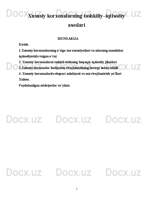 Xususiy korxonalarning tashkiliy–iqtisodiy
asoslari
                                               MUNDARIJA
Kirish.
1.Xususiy korxonalarning o’ziga xos xususiyatlari va ularning mamlakat 
iqtisodiyotida tutgan o’rni
2. Xususiy korxonalarni tashkil etishning huquqiy-iqtisodiy jihatlari
3.Xususiy korxonalar faoliyatini rivojlanishining hozirgi holati tahlili
4. Xususiy korxonalarda eksport salohiyati va uni rivojlantirish yo’llari
Xulosa.
Foydalanilgan adabiyotlar ro’yhati.
2 
