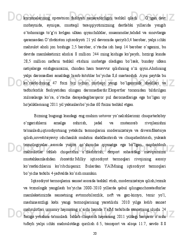 korxonalarining   operatsion   faoliyati   samaradorligini   tashkil   qiladi.         O’tgan   davr
mobaynida,   ayniqsa,   mustaqil   taraqqiyotimizning   dastlabki   yillarida   yengib
o’tishimizga   to’g’ri   kelgan   ulkan   qiyinchiliklar,   muammolar,tahdid   va   sinovlarga
qaramasdan O’zbekiston iqtisodiyoti 21 yil davomida qariyib3,4 barobar, yalpi ichki
mahsulot   aholi   jon   boshiga   2,5   barobar,   o’rtacha   ish   haqi   14   barobar   o’sganini,   bu
davrda   mamlakatimiz   aholisi   8   million   244   ming   kishiga   ko’payib,   hozirgi   kunda
28,5   million   nafarni   tashkil   etishini   inobatga   oladigan   bo’lsak,   bunday   ulkan
natijalarga   erishganimizni,   chindan   ham   tasavvur   qilishning   o’zi   qiyin.Aholining
yalpi daromadlari amaldagi hisob-kitoblar bo’yicha 8,6 martaoshdi. Ayni paytda bu
ko’rsatkichning   47   foizi   biz   uchun   mutlaqo   yangi   bo’lganmulk   shakllari   va
tadbirkorlik   faoliyatidan   olingan   daromadlardir.Ekspertlar   tomonidan   bildirilgan
xulosalarga   ko’ra,   o’rtacha   darajadagibarqaror   pul   daromadlariga   ega   bo’lgan   uy
ho'jaliklarining 2011 yil yakunlaribo’yicha 60 foizni tashkil etgan.
               Bizning bugungi kundagi eng muhim ustuvor yo’nalishlarimiz chuqurtarkibiy
o’zgarishlarni   amalga   oshirish,   jadal   va   mutanosib   rivojlanishni
ta'minlash,iqtisodiyotning   yetakchi   tarmoqlarini   modernizatsiya   va   diversifikatsiya
qilish,investitsiyaviy   ishchanlik   muhitini   shakllantirish   va   chuqurlashtirish,   yuksak
texnologiyalar   asosida   yuqori   qo’shimcha   qiymatga   ega   bo’lgan,   raqobatdosh
mahsulotlar   ishlab   chiqarishni   o’zlashtirish,   eksport   sohasidagi   mavqeimizni
mustahkamlashdan   iboratdir.Milliy   iqtisodiyot   tarmoqlari   rivojining   asosiy
ko’rsatkichlarini   ko’ribchiqamiz.   Bulardan   YAIMning   iqtisodiyot   tarmoqlari
bo’yicha tarkibi 4-jadvalda ko’rish mumkin.
       Iqtisodiyot tarmoqlarini sanoat asosida tashkil etish, modernizatsiya qilish,texnik
va   texnologik   yangilash   bo’yicha   2000-2010   yillarda   qabul   qilinganchoratadbirlar
mamlakatimizda   sanoatning   avtomobilsozlik,   neft   va   gaz-kimyo,   temir   yo’l,
mashinasozligi   kabi   yangi   tarmoqlarining   yaratilishi   2010   yilga   kelib   sanoat
mahsulotlari umumiy hajmining o’sishi hamda YaIM tarkibida sanoatning ulushi 24
foizga yetishini ta'minladi. Ishlab chiqarish hajmining 2011 yildagi  barqaror  o’sishi
tufayli   yalpi   ichki   mahsulotdagi   qurilish   6.5,   transport   va   aloqa   11.7,   savdo   8.8
20