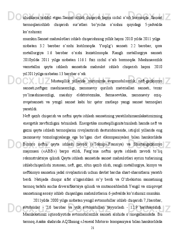 ulushlarni tashkil etgan.Sanoat ishlab chiqarish hajmi izchil o’sib bormoqda. Sanoat
tarmoqlariishlab   chiqarish   sur’atlari   bo’yicha   o’sishni   quyidagi   5-jadvalda
ko’rishimiz
mumkin.Sanoat mahsulotlari ishlab chiqarishning yillik hajmi 2010 yilda 2011 yilga
nisbatan   3.2   barobar   o’sishi   kutilmoqda.   Yoqilg’i   sanoati   2.2   barobar,   qora
metallurgiya   1.6   barobar   o’sishi   kuzatilmoqda.   Rangli   metallurgiya   sanoati
2010yilda   2011   yilga   nisbatan   116.1   foiz   izchil   o’sib   bormoqda.   Mashinasozlik
vametallni   qayta   ishlash   sanoatida   mahsulot   ishlab   chiqarish   hajmi   2010
yil2011yilga nisbatan 13 barobar o’sdi.
                        Mustaqillik   yillarida   yurtimizda   avgomobilsozlik,   neft-gazkimyo
sanoati,neftgaz   mashinasozligi,   zamonaviy   qurilish   materiallari   sanoati,   temir
yo’lmashinasozligi,   maishiy   elektrotexnika,   farmasevtika,   zamonaviy   oziq-
ovqatsanoati   va   yengil   sanoat   kabi   bir   qator   mutlaqo   yangi   sanoat   tarmoqlari
yaratildi.
Neft qazib chiqarish va neftni qayta ishlash sanoatining yaratilishimamlakatimizning
energetik xavfsizligini ta'minladi. Energetika mustaqilliginita'minlash hamda neft va
gazni  qayta ishlash  tarmoqlarini  rivojlantirish  dasturidoirasida,  istiqlol  yillarida eng
zamonaviy   texnologiyalarga   ega   bo’lgan   chet   elkompaniyalari   bilan   hamkorlikda
Buxoro   neftni   qayta   ishlash   zavodi   («Teknip»,Fransiya)   va   Shurtangazkimyo
majmuasi   («ABB»)   barpo   etildi,   Farg’ona   neftni   qayta   ishlash   zavodi   to’liq
rekonstruktsiya qilindi.Qayta ishlash sanoatida sanoat mahsulotlari ayrim turlarining
ishlabchiqarilishi xususan, neft, gaz, oltin qazib olish, rangli metallurgiya, kimyo va
neftkimyo sanoatini jadal rivojlantirish uchun davlat barcha shart-sharoitlarni yaratib
berdi.   Natijada   chuqur   sifat   o’zgarishlari   ro’y   berdi   va   O’zbekiston   sanoatining
tarmoq tarkibi ancha diversifikatsiya qilindi va mutanosiblashdi.Yengil va oziqovqat
sanoatining asosiy ishlab chiqarilgan mahsulotlarini 6-jadvalda ko’rishimiz mumkin.
         2011yilda 2000 yilga nisbatan yengil avtomobillar ishlab chiqarish 7,1barobar,
avtobuslar   -   2,6   barobar   va   yuk   avtomobillari   tayyorlash   -   12,9   barobaroshdi.
Mamlakatimiz   iqtisodiyotida   avtomobilsozlik   sanoati   alohida   o’rinegallamokda.   Bu
tarmoq Asaka shahrida AQShning «Jeneral Motors» kompaniyasi bilan hamkorlikda
21 
