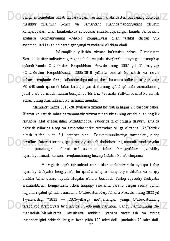 yengil avtomobillar ishlab chiqaradigan, Toshkent  shahridaGermaniyaning dunyoga
mashhur   «Daimler   Benc»   va   Samarkand   shahridaYaponiyaning   «Isuzu»
kompaniyalari   bilan   hamkorlikda   avtobuslar   ishlabchiqaradigan   hamda   Samarkand
shahrida   Germaniyaning   «MAN»   kompaniyasi   bilan   tashkil   etilgan   yuk
avtomobillari ishlab chiqaradigan yangi zavodlarni o’ichiga oladi.
                      Mustaqillik   yillarida   xizmat   ko’rsatish   sohasi   O’zbekiston
Respublikasiiqtisodiyotining eng istiqbolli va jadal rivojlanib borayotgan tarmog’iga
aylandi.Bunda   O’zbekiston   Respublikasi   Prezidentining   2007   yil   21   maydagi
«O’zbekiston   Respublikasida   2006-2010   yillarda   xizmat   ko’rsatish   va   servis
sohasinirivojlantirishni jadallashtirishga oid qo’shimcha chora-tadbirlar to’grisida»gi
PK-640-sonli   qarori37   bilan   tasdiqlangan   dasturning   qabul   qilinishi   xizmatlarning
jadal o’sib borishida muhim bosqich bo’ldi. Biz 7-rasmda YaIMda xizmat ko’rsatish
sohasinining dinamikasini ko’rishimiz mumkin.
         Mamlakatimizda 2010-2019yillarda xizmat ko’rsatish hajmi 2,5 barobar oshdi.
Xizmat ko’rsatish sohasida zamonaviy xizmat turlari ulushining ortishi bilan bog’lik
ravishda   sifat   o’zgarishlari   kuzatilmoqda.   Yuqorida   zikr   etilgan   dasturni   amalga
oshirish   yillarida   aloqa   va   axborotlashtirish   xizmatlari   yiliga   o’rtacha   132,7foizlik
o’sish   sur'ati   bilan   3,1   barobar   o’sdi.   Telekommunikatsiya   tarmoqlari,   aloqa
kanallari, Internet tarmog’iga jamoaviy ulanish shohobchalari, raqamlitexnologiyalar
bilan   jixozlangan   axborot   infratuzilmalari   tobora   kengayibbormoqda.Milliy
iqtisodiyotimizda korxona rivojlanishining hozirgi holatini ko’rib chiqamiz. 
                      Hozirgi   strategik   iqtisodiyot   sharoitida   mamlakatimizda   ayniqsa   tashqi
iqtisodiy   faoliyatni   kengaytirib,   bir   qancha   xalqaro   moliyaviy   institutlar   va   xorijiy
banklar   bilan   o’zaro   foydali   aloqalar   o’rnata   boshladi.   Tashqi   iqtisodiy   faoliyatni
erkinlashtirish,   kengaytirish   uchun   huquqiy   asoslarini   yaratib   bergan   asosiy   qonun
hujjatlari qabul qilindi.   Jumladan, O‘zbekiston Respublikasi Prezidentining 2022 yil
1-yanvardagi   “2022   —   2026-yillarga   mo‘ljallangan   yangi   O‘zbekistonning
taraqqiyot   strategiyasi   to‘g‘risi”da   PF-60-sonli   Farmoni.   Ushbu   Farmonining   26-
maqsadida“Mamlakatda   investitsiya   muhitini   yanada   yaxshilash   va   uning
jozibadorligini   oshirish,   kelgusi   besh   yilda   120   mlrd   doll.,   jumladan   70   mlrd   doll.
22