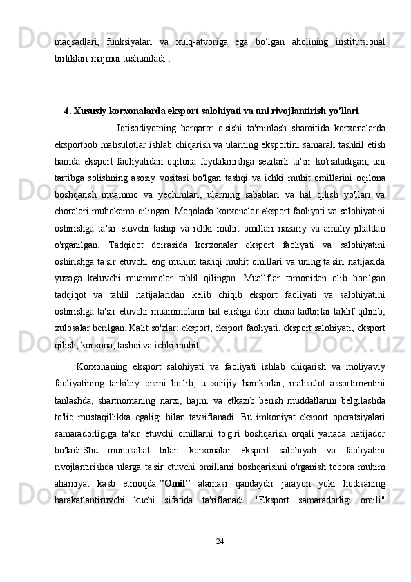 maqsadlari,   funksiyalari   va   xulq-atvoriga   ega   bo‘lgan   aholining   institutsional
birliklari majmui tushuniladi  .
                 
                        
     4. Xususiy korxonalarda eksport salohiyati va uni rivojlantirish yo’llari
                          I qtisodiyotning   barqaror   o'sishi   ta'minlash   sharoitida   korxonalarda
eksportbob mahsulotlar ishlab chiqarish va ularning eksportini samarali tashkil etish
hamda   eksport   faoliyatidan   oqilona   foydalanishga   sezilarli   ta'sir   ko'rsatadigan,   uni
tartibga   solishning   asosiy   vositasi   bo'lgan   tashqi   va   ichki   muhit   omillarini   oqilona
boshqarish   muammo   va   yechimlari,   ularning   sabablari   va   hal   qilish   yo'llari   va
choralari muhokama qilingan. Maqolada korxonalar eksport faoliyati va salohiyatini
oshirishga   ta'sir   etuvchi   tashqi   va   ichki   muhit   omillari   nazariy   va   amaliy   jihatdan
o'rganilgan.   Tadqiqot   doirasida   korxonalar   eksport   faoliyati   va   salohiyatini
oshirishga ta'sir  etuvchi  eng muhim  tashqi  muhit  omillari  va  uning ta'siri  natijasida
yuzaga   keluvchi   muammolar   tahlil   qilingan.   Muallflar   tomonidan   olib   borilgan
tadqiqot   va   tahlil   natijalaridan   kelib   chiqib   eksport   faoliyati   va   salohiyatini
oshirishga ta'sir  etuvchi muammolarni  hal  etishga  doir chora-tadbirlar  taklif qilinib,
xulosalar berilgan. Kalit so'zlar: eksport, eksport faoliyati, eksport salohiyati, eksport
qilish, korxona, tashqi va ichki muhit.
        Korxonaning   eksport   salohiyati   va   faoliyati   ishlab   chiqarish   va   moliyaviy
faoliyatining   tarkibiy   qismi   bo'lib,   u   xorijiy   hamkorlar,   mahsulot   assortimentini
tanlashda,   shartnomaning   narxi,   hajmi   va   etkazib   berish   muddatlarini   belgilashda
to'liq   mustaqillikka   egaligi   bilan   tavsiflanadi.   Bu   imkoniyat   eksport   operatsiyalari
samaradorligiga   ta'sir   etuvchi   omillarni   to'g'ri   boshqarish   orqali   yanada   natijador
bo'ladi.Shu   munosabat   bilan   korxonalar   eksport   salohiyati   va   faoliyatini
rivojlantirishda   ularga   ta'sir   etuvchi   omillarni   boshqarishni   o'rganish   tobora   muhim
ahamiyat   kasb   etmoqda. "Omil"   atamasi   qandaydir   jarayon   yoki   hodisaning
harakatlantiruvchi   kuchi   sifatida   ta'riflanadi.   "Eksport   samaradorligi   omili"
24 