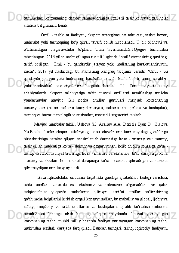 tushunchasi   korxonaning   eksport   samaradorligiga   sezilarli   ta'sir   ko'rsatadigan   holat
sifatida belgilanishi kerak.
                    Omil   -   tashkilot   faoliyati,   eksport   strategiyasi   va   taktikasi,   tashqi   bozor,
mahsulot   yoki   tarmoqning   ko'p   qirrali   tavsifi   bo'lib   hisoblanadi.   U   bir   o'lchovli   va
o'lchanadigan   o'zgaruvchilar   to'plami   bilan   tavsiflanadi.S.I.Ojegov   tomonidan
tahrirlangan, 2016 yilda nashr qilingan rus tili lug'atida "omil" atamasining quyidagi
ta'rifi   berilgan:   "Omil   -   bu   qandaydir   jarayon   yoki   hodisaning   harakatlantiruvchi
kuchi",   2017   yil   nashridagi   bu   atamaning   kengroq   talqinini   beradi:   "Omil   -   bu
qandaydir   jarayon   yoki   hodisaning   harakatlantiruvchi   kuchi   bo'lib,   uning   xarakteri
yoki   individual   xususiyatlarini   belgilab   beradi"   [1].   Zamonaviy   iqtisodiy
adabiyotlarda   eksport   salohiyatiga   ta'sir   etuvchi   omillarni   tasniflashga   turlicha
yondashuvlar   mavjud.   Bir   necha   omillar   guruhlari   mavjud:   korxonaning
xususiyatlari   (hajmi,   xalqaro   kompetentsiyasi,   xalqaro   ish   tajribasi   va   boshqalar),
tarmoq va bozor; psixologik xususiyatlar; maqsadli segmentni tanlash.
              Mavjud  manbalar  tahlili  Uskova   S.I.  Asailov   A.A.  Deniels   Djon  D.    Kislova
Yu.E.kabi   olimlar   eksport   salohiyatiga   ta'sir   etuvchi   omillarni   quyidagi   guruhlarga
birlashtirishga   harakat   qilgan:   taqsimlanish   darajasiga   ko'ra   -   xususiy   va   umumiy;
ta'sir qilish muddatiga ko'ra - doimiy va o'zgaruvchan; kelib chiqish sohasiga ko'ra -
tashqi va ichki; faoliyat tavisifiga ko'ra - intensiv va ekstensiv; ta'sir darajasiga ko'ra
-   asosiy   va   ikkilamchi.;   nazorat   darajasiga   ko'ra   -   nazorat   qilinadigan   va   nazorat
qilinmaydigan omillarga ajratadi.
                   Ba'zi iqtisodchilar omillarni faqat ikki guruhga ajratadilar : tashqi va ichki,
ichki   omillar   doirasida   esa   ekstensiv   va   intensivni   o'rganadilar.   Bir   qator
tadqiqotchilar   yuqorida   muhokama   qilingan   tasnifni   omillar   bo'linishining
qo'shimcha belgilarini kiritish orqali kengaytiradilar, bu mahalliy va global, ijobiy va
salbiy,   miqdoriy   va   sifat   omillarini   va   boshqalarni   ajratib   ko'rsatish   imkonini
beradi.Shuni   hisobga   olish   kerakki,   xalqaro   maydonda   faoliyat   yuritayotgan
korxonaning   tashqi   muhiti   milliy   bozorda   faoliyat   yuritayotgan   korxonaning   tashqi
muhitidan   sezilarli   darajada  farq  qiladi.  Bundan   tashqari,  tashqi   iqtisodiy   faoliyatni
25 