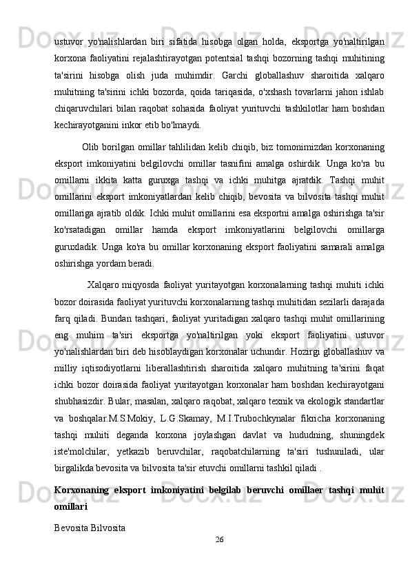 ustuvor   yo'nalishlardan   biri   sifatida   hisobga   olgan   holda,   eksportga   yo'naltirilgan
korxona   faoliyatini   rejalashtirayotgan   potentsial   tashqi   bozorning   tashqi   muhitining
ta'sirini   hisobga   olish   juda   muhimdir.   Garchi   globallashuv   sharoitida   xalqaro
muhitning   ta'sirini   ichki   bozorda,   qoida   tariqasida,   o'xshash   tovarlarni   jahon   ishlab
chiqaruvchilari   bilan   raqobat   sohasida   faoliyat   yurituvchi   tashkilotlar   ham   boshdan
kechirayotganini inkor etib bo'lmaydi.
                Olib borilgan omillar  tahlilidan  kelib chiqib,  biz tomonimizdan  korxonaning
eksport   imkoniyatini   belgilovchi   omillar   tasnifini   amalga   oshirdik.   Unga   ko'ra   bu
omillarni   ikkita   katta   guruxga   tashqi   va   ichki   muhitga   ajratdik.   Tashqi   muhit
omillarini   eksport   imkoniyatlardan   kelib   chiqib,   bevosita   va   bilvosita   tashqi   muhit
omillariga ajratib oldik. Ichki muhit omillarini esa eksportni amalga oshirishga ta'sir
ko'rsatadigan   omillar   hamda   eksport   imkoniyatlarini   belgilovchi   omillarga
guruxladik.   Unga   ko'ra   bu   omillar   korxonaning   eksport   faoliyatini   samarali   amalga
oshirishga yordam beradi.
                   Xalqaro miqyosda faoliyat yuritayotgan korxonalarning tashqi  muhiti  ichki
bozor doirasida faoliyat yurituvchi korxonalarning tashqi muhitidan sezilarli darajada
farq   qiladi.   Bundan   tashqari,   faoliyat   yuritadigan   xalqaro   tashqi   muhit   omillarining
eng   muhim   ta'siri   eksportga   yo'naltirilgan   yoki   eksport   faoliyatini   ustuvor
yo'nalishlardan biri deb hisoblaydigan korxonalar uchundir. Hozirgi globallashuv va
milliy   iqtisodiyotlarni   liberallashtirish   sharoitida   xalqaro   muhitning   ta'sirini   faqat
ichki   bozor   doirasida   faoliyat  yuritayotgan  korxonalar   ham   boshdan  kechirayotgani
shubhasizdir. Bular, masalan, xalqaro raqobat, xalqaro texnik va ekologik standartlar
va   boshqalar.M.S.Mokiy,   L.G.Skamay,   M.I.Trubochkynalar   fikricha   korxonaning
tashqi   muhiti   deganda   korxona   joylashgan   davlat   va   hududning,   shuningdek
iste'molchilar,   yetkazib   beruvchilar,   raqobatchilarning   ta'siri   tushuniladi,   ular
birgalikda bevosita va bilvosita ta'sir etuvchi omillarni tashkil qiladi .
Korxonaning   eksport   imkoniyatini   belgilab   beruvchi   omillaer   tashqi   muhit
omillari
Bevosita Bilvosita
26 