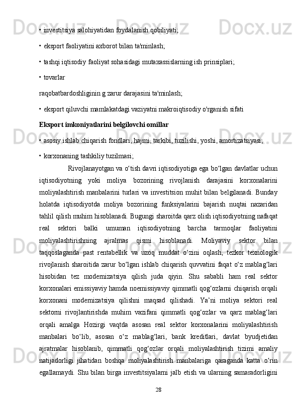 • investitsiya salohiyatidan foydalanish qobiliyati;
• eksport faoliyatini axborot bilan ta'minlash;
• tashqi iqtisodiy faoliyat sohasidagi mutaxassislarning ish prinsiplari;
• tovarlar
raqobatbardoshliginin g zarur darajasini ta'minlash;
• eksport qiluvchi mamlakatdagi vaziyatni makroiqtisodiy o'rganish sifati
Eksport imkoniyatlarini belgilovchi omillar
• asosiy ishlab chiqarish fondlari, hajmi, tarkibi, tuzilishi, yoshi, amortizatsiyasi;
• korxonaning tashkiliy tuzilmasi;
                 Rivojlanayotgan va o‘tish davri iqtisodiyotiga ega bo‘lgan davlatlar uchun
iqtisodiyotning   yoki   moliya   bozorining   rivojlanish   darajasini   korxonalarini
moliyalashtirish  manbalarini   turlari   va  investitsion   muhit   bilan   belgilanadi.  Bunday
holatda   iqtisodiyotda   moliya   bozorining   funksiyalarini   bajarish   nuqtai   nazaridan
tahlil qilish muhim hisoblanadi. Bugungi sharoitda qarz olish iqtisodiyotning nafaqat
real   sektori   balki   umuman   iqtisodiyotning   barcha   tarmoqlar   faoliyatini
moliyalashtirishning   ajralmas   qismi   hisoblanadi.   Moliyaviy   sektor   bilan
taqqoslaganda   past   rentabellik   va   uzoq   muddat   o‘zini   oqlash,   tezkor   texnologik
rivojlanish  sharoitida  zarur   bo‘lgan  ishlab  chiqarish  quvvatini  faqat   o‘z  mablag‘lari
hisobidan   tez   modernizatsiya   qilish   juda   qiyin.   Shu   sababli   ham   real   sektor
korxonalari emissiyaviy hamda noemissiyaviy qimmatli qog‘ozlarni chiqarish orqali
korxonani   modernizatsiya   qilishni   maqsad   qilishadi.   Ya’ni   moliya   sektori   real
sektorni   rivojlantirishda   muhim   vazifani   qimmatli   qog‘ozlar   va   qarz   mablag‘lari
orqali   amalga   Hozirgi   vaqtda   asosan   real   sektor   korxonalarini   moliyalashtirish
manbalari   bo‘lib,   asosan   o‘z   mablag‘lari,   bank   kreditlari,   davlat   byudjetidan
ajratmalar   hisoblanib,   qimmatli   qog‘ozlar   orqali   moliyalashtirish   tizimi   amaliy
natijadorligi   jihatidan   boshqa   moliyalashtirish   manbalariga   qaraganda   katta   o‘rin
egallamaydi. Shu bilan birga  investitsiyalarni  jalb etish  va ularning samaradorligini
28