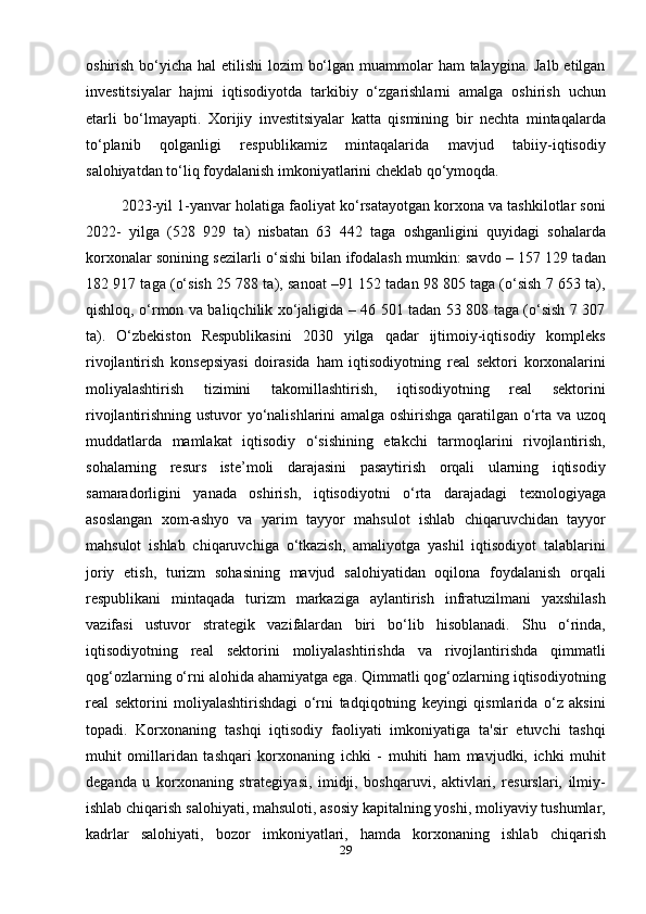 oshirish bo‘yicha hal  etilishi  lozim  bo‘lgan muammolar ham  talaygina. Jalb etilgan
investitsiyalar   hajmi   iqtisodiyotda   tarkibiy   o‘zgarishlarni   amalga   oshirish   uchun
etarli   bo‘lmayapti.   Xorijiy   investitsiyalar   katta   qismining   bir   nechta   mintaqalarda
to‘planib   qolganligi   respublikamiz   mintaqalarida   mavjud   tabiiy-iqtisodiy
salohiyatdan to‘liq foydalanish imkoniyatlarini cheklab qo‘ymoqda.
         2023-yil 1-yanvar holatiga faoliyat ko‘rsatayotgan korxona va tashkilotlar soni
2022-   yilga   (528   929   ta)   nisbatan   63   442   taga   oshganligini   quyidagi   sohalarda
korxonalar sonining sezilarli o‘sishi bilan ifodalash mumkin: savdo – 157 129 tadan
182 917 taga (o‘sish 25 788 ta), sanoat –91 152 tadan 98 805 taga (o‘sish 7 653 ta),
qishloq, o‘rmon va baliqchilik xo‘jaligida – 46 501 tadan 53 808 taga (o‘sish 7 307
ta).   O‘zbekiston   Respublikasini   2030   yilga   qadar   ijtimoiy-iqtisodiy   kompleks
rivojlantirish   konsepsiyasi   doirasida   ham   iqtisodiyotning   real   sektori   korxonalarini
moliyalashtirish   tizimini   takomillashtirish,   iqtisodiyotning   real   sektorini
rivojlantirishning ustuvor yo‘nalishlarini amalga oshirishga qaratilgan o‘rta va uzoq
muddatlarda   mamlakat   iqtisodiy   o‘sishining   etakchi   tarmoqlarini   rivojlantirish,
sohalarning   resurs   iste’moli   darajasini   pasaytirish   orqali   ularning   iqtisodiy
samaradorligini   yanada   oshirish,   iqtisodiyotni   o‘rta   darajadagi   texnologiyaga
asoslangan   xom-ashyo   va   yarim   tayyor   mahsulot   ishlab   chiqaruvchidan   tayyor
mahsulot   ishlab   chiqaruvchiga   o‘tkazish,   amaliyotga   yashil   iqtisodiyot   talablarini
joriy   etish,   turizm   sohasining   mavjud   salohiyatidan   oqilona   foydalanish   orqali
respublikani   mintaqada   turizm   markaziga   aylantirish   infratuzilmani   yaxshilash
vazifasi   ustuvor   strategik   vazifalardan   biri   bo‘lib   hisoblanadi.   Shu   o‘rinda,
iqtisodiyotning   real   sektorini   moliyalashtirishda   va   rivojlantirishda   qimmatli
qog‘ozlarning o‘rni alohida ahamiyatga ega. Qimmatli qog‘ozlarning iqtisodiyotning
real   sektorini   moliyalashtirishdagi   o‘rni   tadqiqotning   keyingi   qismlarida   o‘z   aksini
topadi.   Korxonaning   tashqi   iqtisodiy   faoliyati   imkoniyatiga   ta'sir   etuvchi   tashqi
muhit   omillaridan   tashqari   korxonaning   ichki   -   muhiti   ham   mavjudki,   ichki   muhit
deganda   u   korxonaning   strategiyasi,   imidji,   boshqaruvi,   aktivlari,   resurslari,   ilmiy-
ishlab chiqarish salohiyati, mahsuloti, asosiy kapitalning yoshi, moliyaviy tushumlar,
kadrlar   salohiyati,   bozor   imkoniyatlari,   hamda   korxonaning   ishlab   chiqarish
29