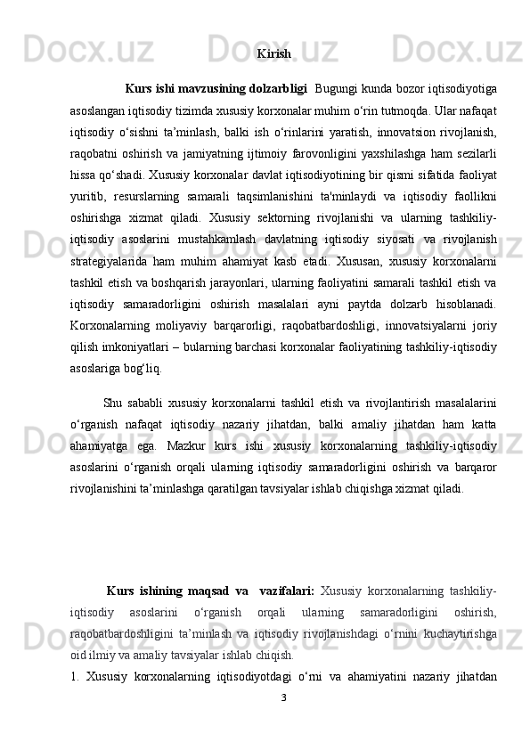                                                             Kirish
                            Kurs ishi mavzusining dolzarbligi     Bugungi kunda bozor iqtisodiyotiga
asoslangan iqtisodiy tizimda xususiy korxonalar muhim o‘rin tutmoqda. Ular nafaqat
iqtisodiy   o‘sishni   ta’minlash,   balki   ish   o‘rinlarini   yaratish,   innovatsion   rivojlanish,
raqobatni   oshirish   va   jamiyatning   ijtimoiy   farovonligini   yaxshilashga   ham   sezilarli
hissa qo‘shadi. Xususiy korxonalar davlat iqtisodiyotining bir qismi sifatida faoliyat
yuritib,   resurslarning   samarali   taqsimlanishini   ta'minlaydi   va   iqtisodiy   faollikni
oshirishga   xizmat   qiladi.   Xususiy   sektorning   rivojlanishi   va   ularning   tashkiliy-
iqtisodiy   asoslarini   mustahkamlash   davlatning   iqtisodiy   siyosati   va   rivojlanish
strategiyalarida   ham   muhim   ahamiyat   kasb   etadi.   Xususan,   xususiy   korxonalarni
tashkil  etish va boshqarish  jarayonlari, ularning faoliyatini  samarali tashkil  etish va
iqtisodiy   samaradorligini   oshirish   masalalari   ayni   paytda   dolzarb   hisoblanadi.
Korxonalarning   moliyaviy   barqarorligi,   raqobatbardoshligi,   innovatsiyalarni   joriy
qilish imkoniyatlari – bularning barchasi korxonalar faoliyatining tashkiliy-iqtisodiy
asoslariga bog‘liq.
            Shu   sababli   xususiy   korxonalarni   tashkil   etish   va   rivojlantirish   masalalarini
o‘rganish   nafaqat   iqtisodiy   nazariy   jihatdan,   balki   amaliy   jihatdan   ham   katta
ahamiyatga   ega.   Mazkur   kurs   ishi   xususiy   korxonalarning   tashkiliy-iqtisodiy
asoslarini   o‘rganish   orqali   ularning   iqtisodiy   samaradorligini   oshirish   va   barqaror
rivojlanishini ta’minlashga qaratilgan tavsiyalar ishlab chiqishga xizmat qiladi.
            Kurs   ishining   maqsad   va     vazifalari:   Xususiy   korxonalarning   tashkiliy-
iqtisodiy   asoslarini   o‘rganish   orqali   ularning   samaradorligini   oshirish,
raqobatbardoshligini   ta’minlash   va   iqtisodiy   rivojlanishdagi   o‘rnini   kuchaytirishga
oid ilmiy va amaliy tavsiyalar ishlab chiqish.
1.   Xususiy   korxonalarning   iqtisodiyotdagi   o‘rni   va   ahamiyatini   nazariy   jihatdan
3 