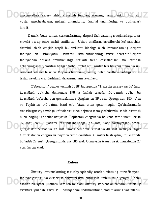 imkoniyatlari   (asosiy   ishlab   chiqarish   fondlari,   ularning   hajmi,   tarkibi,   tuzilishi,
yoshi,   amortizatsiyasi,   mehnat   unumdorligi,   kapital   unumdorligi   va   boshqalar)
kiradi.
             Demak, bular sanoat korxonalarining eksport faoliyatining rivojlanishiga ta'sir
etuvchi   asosiy   ichki   muhit   omillaridir.   Ushbu   omillarni   tavsiflovchi   ko'rsatkichlar
tizimini   ishlab   chiqish   orqali   bu   omillarni   hisobga   olish   korxonalarning   eksport
faoliyati   va   salohiyatini   samarali   rivojlantirishning   zarur   shartidir.Eksport
faoliyatidan   oqilona   foydalanishga   sezilarli   ta'sir   ko'rsatadigan,   uni   tartibga
solishning asosiy vositasi bo'lgan tashqi muhit omillaridan biri bojxona tizimi va uni
rivojlantirish vazifalaridir. Bojxona tizimining hozirgi holati, tariflarni tartibga solish
tashqi savdoni erkinlashtirish darajasini ham tavsiflaydi.
            O'zbekiston "Biznes yuritish 2020" tadqiqotida "Transchegaraviy savdo" kabi
ko'rsatkich   bo'yicha   dunyoning   190   ta   davlati   orasida   152-o'rinda   bo'lib,   bu
ko'rsatkich   bo'yicha   yon  qo'shnilarimiz   Qirg'iziston   89-o'rin,   Qozog'iston   105  -o'rin
va   Tojikiston   141-o'rinni   band   etib,   bizni   ortda   qoldirmoqda.   Qo'shnilarmizda
transchegaraviy savdoga ko'maklashish va bojxona rasmiylashtiruvini soddalashtirish
bilan   bog'liq   islohotlar   natijasida   Tojikiston   chegara   va   bojxona   tartib-taomillariga
27   soat,   ham   hujjatlarni   rasmiylashtirishga   (66   soat)   vaqt   sarflayotgan   bo'lsa,
Qirg'iziston   5   soat   va   72   soat   hamda   Moldova   3   soat   va   48   soat   sarflaydi.   Agar
O'zbekistonda chegara va bojxona tartib-qoidalari 32 soatni talab qilsa, Tojikistonda
bu tartib 27 soat, Qozog'istonda esa 105 soat, Gruziyada 6 soat va Armanistonda 27
soat davom etadi.
                                                   
                                                      Xulosa 
              Xususiy   korxonalarning   tashkiliy-iqtisodiy   asoslari   ularning   muvaffaqiyatli
faoliyat yuritishi va eksport salohiyatini rivojlantirishda muhim rol o‘ynaydi. Ushbu
asoslar   bir   qator   jihatlarni   o‘z   ichiga   oladi:Xususiy   korxonalar   samarali   tashkiliy
struktura yaratishi zarur. Bu, boshqaruvni soddalashtirish, xodimlarning vazifalarini
30 
